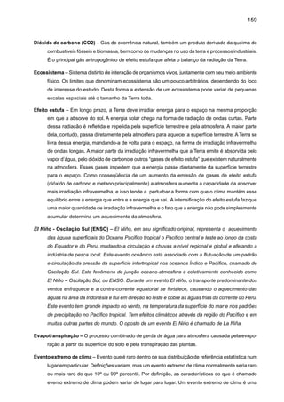161
Mudança do clima – É uma mudança atribuída direta ou indiretamente à atividade humana que altere
a composição da atmosfera global e que seja adicional à variabilidade climática natural observada
ao longo de períodos comparáveis de tempo. A mudança do clima, como mencionada no regis-
tro observacional do clima, ocorre por causa de mudanças internas dentro do sistema climático
ou na interação de seus componentes, ou por causa de mudanças no forçamento externo por
razões naturais, ou ainda devido às atividades humanas. Geralmente não é possível fazer uma
atribuição clara entre essas causas. As projeções da mudança do clima no futuro relatadas pelo
IPCC geralmente consideram apenas a influência sobre o clima dos aumentos antrópicos de
gases de efeito estufa e outros fatores relacionados ao homem.
Previsão climática – Previsão de clima é o resultado de uma tentativa de se produzir uma descrição
mais similar ou estimada da evolução atual do clima no futuro. Por exemplo: escalas de tempo
sazonais, interanuais ou de longo tempo.
Projeção de clima – Projeção da resposta da emissão do sistema climático aos cenários de emissão
ou concentração dos gases de efeito estufa e aerossóis; cenários de forçamentos radiativos,
freqüentemente baseados nas simulações pelos modelos climáticos. Projeções de clima são
diferentes de previsões climáticas, de maneira a enfatizar que as projeções de clima dependem
do cenário utilizado de forçamentos radiativos de emissão/concentração, que são baseados em
suposições, à respeito, por exemplo, de descobertas tecnológicas e socioeconômicas, que podem
ou não serem realizadas e, conseqüentemente, são assunto de uma incerteza substancial.
Protocolo de Kyoto – O Protocolo de Kyoto para a Convenção Quadro das Nações Unidas em Mu-
danças de Clima (UNFCCC) foi adotado na Terceira Sessão da Conferência das Partes (COP),
em 1997 em Kyoto, Japão. Contém compromissos legalmente ligados, em acréscimo àqueles
inclusos no UNFCCC. Os países incluídos no Anexo B do Protocolo (maioria países OECD e
também aqueles com a economia em transição) concordaram em reduzir as emissões antropo-
gênicas de gases do efeito estufa (CO2, CH4, N2O, HFCs, PFCs, e SF6) pelo menos em 5%
abaixo dos níveis de 1990, no período de compromisso de 2008 à 2012. O Protocolo de Quioto
não atingiu ainda seu objetivo (Abril 2001).
Regiões áridas – Ecossistemas com menos dos 250 mm por ano
Regiões semi-áridas – Os ecossistemas com precipitação de mais de250mm por ano e com uma
estação seca definida, mas não são altamente produtivos.
Resiliência - C apacidade de um sistema de se recobrar ou se adaptar facilmente às mudanças.
Capacidade rápida de recuperação.
Revolução industrial – Período de rápido crescimento industrial com conseqüências econômicas e
sociais de longo alcance, iniciada na Inglaterra durante a segunda metade do século XVIII, que
se espalhou pela Europa e mais tarde para outros países incluindo Estados Unidos. A invenção
da máquina a vapor foi um importante passo para este desenvolvimento. A revolução industrial
marca o início de um forte aumento do uso de combustíveis fósseis e da emissão, em particular,
 
