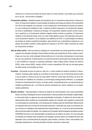 162
do dióxido de carbono fóssil. Neste livro os termos pré-industrial e industrial referem-se, de certa
forma arbitrariamente, aos períodos antes e depois de 1750, respectivamente.
Seca – Fenômeno que ocorre quando a precipitação fica abaixo dos níveis normais registrados, cau-
sando sérios desequilíbrios que afetam adversamente os sistemas de produção de recursos
da terra.
Sistema climático – O sistema climático é altamente complexo e consiste de cinco componentes
principais: atmosfera, hidrosfera, criosfera, a superfície da terra e a biosfera, e as interações
entre eles. O sistema climático evolui em tempo, sob influência de suas próprias dinâmicas
internas, e por causa dos forçamentos externos, tais como erupções vulcânicas, variações
solares e forçamentos humanos induzidos, tais como: composição de mudança da atmosfera
e mudança no uso da terra.
Variabilidade climática – Variabilidade climática refere-se às variações no estado médio e outras
estatísticas (tais como desvios padrão, a ocorrência de extremos etc.) de um clima nas escalas
temporais e espaciais, além de eventos individuais de tempo. A variabilidade pode ser devido a
processos internos naturais dentro do sistema climático (variabilidade interna), ou a variações
nos forçamentos antropogênicos externos (variabilidade externa). Veja também: Mudança de
Clima.
Vulnerabilidade – O grau ao qual o sistema está suscetível, ou inapto para competir; efeitos adversos
de mudança de clima, incluindo variabilidade climática e extremos. A vulnerabilidade é a função
da magnitude, qualidade e índice da variação climática a qual um sistema está exposto, como
também sua sensibilidade e capacidade de adaptação.
 