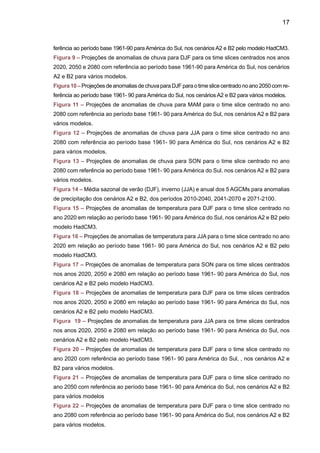 19
INTRODUÇÃO
O Painel Intergovernamental de Mudanças Climáticas (International Panel on Climate Chan-
ge - IPCC) conclui, no seu Terceiro Relatório deAvaliação TAR (IPCC 2001 a), que a temperatura
média da atmosfera tem aumentado em 0.6ºC + 0.2ºC durante o século XX. Os modelos globais
do IPCC têm mostrado que entre 1900 e 2100 a temperatura global pode aquecer entre 1.4 e
5.8ºC, o que representa um aquecimento mais rápido do que aquele detectado no século XX e
que, aparentemente, não possui precedentes durante, pelo menos, os últimos 10.000 anos.
O aquecimento global recente tem impactos ambientais intensos (como o derretimento das
geleiras e calotas polares), assim como em processos biológicos (como os períodos de floração).
Conforme o artigo “Alpes perdem 10% do gelo em um ano”, publicado na Folha de São Paulo
em 1/12/2005, as temperaturas na Europa, por exemplo, vêm subindo mais rápidamente que a
média do planeta e, só no ano de 2003, 10% das geleiras dos Alpes derreteram, de acordo com
relatório publicado em novembro de 2005 pela agência ambiental da União Européia. Os climas
mais quentes provocados pelo aquecimento global podem aumentar a incidência de casos de
peste bubônica, a epidemia que matou milhões de pessoas ao longo da história e exterminou
um terço da população da Europa no século XIV. Assim como aumentar o número de doenças
tropicais, como a malária, a dengue e a desinteria. Seja por causa da piora nas condições de
saúde, devido à disseminação destas enfermidades, ou por causa da diminuição do suprimento
de água, os países da África sub-saariana, da Ásia e da América do Sul são os mais vulneráveis
às conseqüências do aquecimento da Terra. Muitas das principais moléstias que atingem os
países pobres, das já citadas, malária e diarréia, passando pela subnutrição, são extremamente
sensíveis às condições climáticas.
Também existem evidências (IPCC 2001b) de que eventos extremos, como secas,
enchentes, ondas de calor e de frio, furações e tempestades, têm afetado diferentes partes
do planeta e produzido enormes perdas econômicas e de vidas. Como exemplos, podem
ser citados a onda de calor na Europa em 2003, os furacões Katrina, Wilma e Rita no
Atlântico Norte em 2005, o inverno extremo da Europa e Ásia em 2006. Também se pode
mencionar, no Brasil, o furacão Catarina em março 2004, a recente seca da Amazônia em
2005 e as secas já observadas no Sul do Brasil em 2004, 2005 e 2006. Há, ainda, impactos
relacionados, como alterações na biodiversidade, aumento no nível do mar e impactos na
saúde, na agricultura e na geração de energia hidrelétrica que já podem estar afetando o
Brasil, assim como o restante do planeta. O verão de 2003 na Europa, por exemplo, foi o
mais quente dos últimos 500 anos e matou entre 12 mil e 15 mil pessoas. O aquecimento
também deve exacerbar o problema das ilhas de calor em todas as grandes cidades, uma
vez que prédios e asfalto retêm muito mais radiação térmica do que as áreas não-urbanas.
As ferramentas comumente adotadas para obter e avaliar projeções climáticas passadas
e futuras são os modelos de clima, que podem ser: Modelos Globais Atmosféricos (GCMs)
ou Modelos Globais Acoplados Oceano-Atmosfera (AOGCMs). Esses modelos numéricos
 