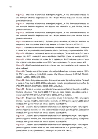 20
provêm de uma visão tridimensional do sistema climático, descrevendo os principais pro-
cessos físicos e dinâmicos, assim como as interações entre as componentes do sistema
climático e os mecanismos de retro-alimentação (feedbacks) entre os processos físicos.
Estes modelos podem simular climas futuros em nível global e regional como resposta
a mudanças na concentração de gases de efeito estufa e de aerossóis. Um aumento
na concentração de gases de efeito estufa tende a aquecer o planeta ao passo que
aerossóis têm um efeito de esfriamento. O clima regional e global pode mudar com o
desmatamento e outras atividades associadas ao uso da terra, como a agricultura, e
construção de grandes cidades.
A habilidade dos AOGCMs em simular climas regionais vai depender da escala horizontal
(chamada também de resolução), e as respostas seriam mais restringidas se fossem utilizados
modelos globais com resolução da ordem de 300-400km em relação ao uso de modelos regio-
nais, que apresentam uma resolução na ordem de 10-50km.
Ainda assim, os AOGCMs podem oferecer informações sobre mudanças de clima de
grande utilidade para escala continental, e considerando a extensão do Brasil, estes modelos
podem certamente ajudar a detectar as características gerais do clima futuro. Porém, esses
modelos não podem representar bem as mudanças no clima local tais como as tempestades
ou frentes e chuvas, devido a efeitos orográficos e eventos extremos do clima. Para estes,
é necessário usar a técnica de downscaling, que consiste na regionalização dos cenários
climáticos obtidos por modelos globais usando modelos regionais (downscaling dinâmico)
ou funções estatísticas (downscaling empírico ou estatístico). Recomenda-se ao leitor a
revisão dos trabalhos de Giorgi et al. (2001), Giorgi e Mearns (2003) e Jones et al. (2004), para
mais detalhes do downscaling.
Existem fontes de incerteza na modelagem de clima para obter projeções de clima futuro
em nível global ou regional na atual geração de modelos usados pelo IPCC:
t Incertezas nas emissões futuras de gases de efeito estufa e aerossóis, atividades vul-
cânica e solar que afetam o forçamento radiativo do sistema climático;
t Incertezas na inclusão de efeitos diretos do aumento na concentração de CO2 atmos-
férico nas plantas, e do efeito de comportamento das plantas no clima futuro;
t Incertezas na sensibilidade do clima global e nos padrões regionais das projeções do
clima futuro simulado pelos modelos. Isto é devido às diferentes formas em que cada
AOGCM representa os processos físicos e os mecanismos do sistema climático. Cada
AOGCM simula um clima global e regional com algumas diferenças nas variáveis climáticas
como temperatura do ar, chuva, nebulosidade e circulação atmosférica.
Uma fonte adicional de incerteza é em relação à variabilidade natural do clima. Parte desta
variabilidade é conseqüência de perturbações internas do sistema climático (não forçadas pelos
gases de efeito estufa) e a outra seria associada à poluição atmosférica e liberação de gases
de efeito estufa, devido ao desenvolvimento industrial em muitos países do mundo. Em nível
regional, a seleção de cenários considera forçamentos externos como variações na atividade
solar ou atividade vulcânica.
 