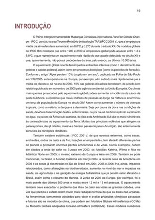 21
No passado, cenários climáticos gerados por modelos globais foram aplicados em avalia-
ções de impactos, vulnerabilidade e adaptação, ainda contendo pouca consistência nos cenários
usados para uma mesma região em vários países. Por exemplo, cenários que assumem des-
matamento nas regiões tropicais, ou aumentos nas concentrações de CO2 na ordem de 100%,
têm produzido climas futuros secos e quentes na América do Sul tropical. Contudo, nada é dito
sobre os impactos do desmatamento da Amazônia em outras regiões do planeta. Sendo as
respostas distintas para cada modelo e o desenho de experimentos de desmatamento, distinto
entre modelos (Marengo e Nobre, 2001). Conseqüentemente, este tipo de cenário raramente
captura uma ampla gama de incertezas nas projeções de clima. A inadequação na seleção dos
cenários pode comprometer a interpretação de resultados de estudos de impacto. Entretanto,
é necessária uma detecção prévia da variabilidade observada de clima no País, em escalas de
tempo mais extensas possível. Isto vai servir de base para analisar o clima do futuro, tentando
assim separar a variabilidade natural observada, da variabilidade forçada por atividades humanas
que induzem a mudanças climáticas
Esta publicação apresenta uma avaliação de projeções de clima futuro para a América
do Sul, usando as saídas geradas por cinco AOGCMs do IPCC-TAR e AR4, para cenários
SRES de alta emissão de gases de efeito estufa, A2 ou “pessimista”, e de baixa emissão
de gases de efeito estufa, B2 ou “otimista”. Estes cenários são conhecidos como Cenários
SRES (Special Report Emission Scenarios), e aparecem detalhados e explicados em Car-
ter et al.(2000) e Marengo e Soares (2003). Esta avaliação oferece informação de grande
utilidade na representação da gama de cenários de clima para estudos de impacto regional.
Este processo constitui a base para uma futura regionalização usando o downscaling com
modelos regionais, onde cenários regionalizados de alta resolução espacial teriam grande
utilidade em estudos de impactos e avaliação de vulnerabilidade. O documento não discute
os méritos dos AOGCMs, nem dos cenários SRES, apresentando uma seleção de proje-
ções de clima futuro, disponível de forma a poder ajudar aos especialistas em estudos de
impactos na tomada de decisões. Na avaliação do clima futuro, além da informação dos
cenários climáticos é também necessária a informação de outras mudanças ambientais e
socioeconômicas. A análise é feita em nível anual e sazonal para mudanças nos padrões
continentais de precipitação e temperatura do ar simulados por cinco AOGCMs. Este estudo
não contempla a grande variedade de cenários SRES, usando somente os cenários extremos
A2 (pessimista, altas emissões) e B2 (otimista, baixas emissões).
Previamente, o documento apresenta resultados de estudos observacionais de tendências
climáticas nas diferentes regiões do Brasil, com a finalidade de detectar tendências observa-
das de clima e de caracterizar o clima do século XX e sua variabilidade e tendências, antes
de entrar na avaliação das projeções de clima para o século XXI. Apresenta-se informação de
tendências passadas de temperatura e precipitação em várias regiões do Brasil baseadas em
estudos observacionais feitos no Brasil e no exterior durante os últimos 50 anos. O conteúdo
do documento consiste de:
 