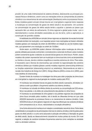 22
t Caracterização do clima do século XX, sua variabilidade e tendências e extremos de
clima no Brasil, baseada numa exaustiva revisão de estudos observacionais já desenvol-
vidos e em atual desenvolvimento;
t Avaliação de projeções climáticas de cinco AOGCMs do IPCC-TAR que estão disponí-
veis para ser baixados do centro de processamento de dados do IPCC (IPCC-DDC). As
simulações são para os cenários SRES A2 e B2, para precipitação e temperatura do ar
para América do Sul;
t Avaliação da variabilidade sazonal (dezembro-janeiro-fevereiro DJF, março-abril-maio
MAM, junho-julho-agosto JJA, e setembro-outubro-novembro SON) apresentados em fatias
de tempo ou time slices de 30 anos cada um (2010-2040, 2041-2070, 2071-2100), centra-
dos em 2020, 2050, e 2080, cada um com referência à média climática de 1961-90;
t Avaliação de cenários de mudanças de precipitação e temperatura do ar no longo termo
(até 2100) para as diferentes regiões do Brasil, no contexto da variabilidade e tendências
observadas de clima atual;
t Avaliação das projeções de mudanças nos extremos climáticos de temperatura e preci-
pitação em nível regional:Amazônia, Nordeste, Pantanal e bacia do Paraná-Prata, usando
dados do IPCC AR4;
t Avaliação das projeções de fluxo (vazões) dos rios Amazonas, Paraná-Prata e São
Francisco em cenários futuros de clima.
A informação de mudanças de temperatura e precipitação em nível anual e sazonal para
cada fatia de tempo é apresentada em forma de mapas continentais, e em forma de diagramas
de dispersão para algumas regiões geográficas e ecológicas do Brasil. A informação é apresen-
tada em mapas das variáveis e das anomalias em relação à média de 1961-90. Os diagramas
de dispersão fornecem uma visão geral da amplitude das mudanças de clima projetadas pelos
diferentes AOGCMs globais para o Brasil. Os analistas destes cenários podem utilizar esta
informação para os estudos de impactos, e até podem comparar estas projeções dos cenários
SRES com outras simulações anteriores (por exemplo, experimentos de desmatamento da
Amazônia ou de 2xC02). Muitas destas avaliações de clima e hidrologia do futuro são basea-
das na análise dos cenários extremos SRES A2 e B2 dos modelos globais do IPCC, produto do
PROBIO, enquanto que outras análises consideram resultados de estudos recentes preparados
para elaborar o Quarto Relatório (AR4) do IPCC, tanto na parte de extremos climáticos como
da hidrologia dos grandes rios do Brasil.
 