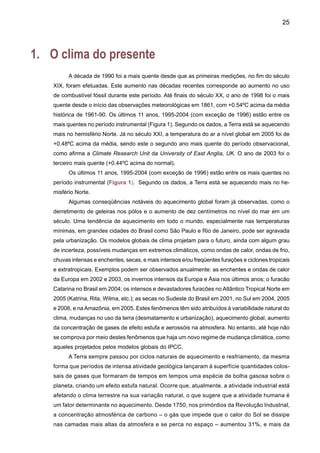 27
A análise do Segundo Relatório Cientifico IPCC-SAR (IPCC, 1996) sugere um papel im-
portante das atividades humanas na mudança de clima.
Em comparação, o IPCC TAR (2001a) sugere que, desde a publicação do SAR em 1996,
dados adicionais de novos estudos dos climas do presente e paleoclimas, e melhores técnicas de
análises de dados, detalhadas e rigorosas, avaliações da qualidade dos dados, e comparações
entre dados de diferentes fontes permitiram um maior entendimento de mudanças climáticas.
Segundo o IPCC TAR, é pouco provável que o aquecimento observado durante os últimos 100
anos seja conseqüência de variabilidade natural de clima somente, segundo avaliações de mo-
delos climáticos. As incertezas em outros forçamentos ou processos que não têm sido incluídos
nos modelos rodados para o TAR (efeito de aerossóis no clima, processos de física de nuvens,
interação da vegetação com a baixa atmosfera) não atrapalham a identificação do resultado de
gases de efeito estufa antropogênicos durante os últimos 50 anos. Ainda com algum grau de
incerteza pode ser dito que a evidência de influência humana aparece substancialmente numa
série de técnicas de análise e de detecção, e conclui-se que o aquecimento observado durante
os últimos 50 anos deve-se ao aumento na concentração de gases de efeito estufa na atmosfera
devido a atividades humanas.
Os modelos climáticos globais analisados do IPCC-TAR mostram que o aquecimento dos
últimos 100 anos não é, provavelmente, devido apenas à variabilidade interna do clima. Avalia-
ções baseadas em princípios físicos indicam que o forçamento natural não pode isoladamente
explicar a mudança observada do clima na estrutura vertical da temperatura na atmosfera.
Modelos acoplados oceano-atmosfera rodados pelos centros mundiais de meteorologia da Eu-
ropa, do Japão, da Austrália e dos Estados Unidos para fins dos estudos do IPCC-TAR, usaram
reconstruções de forçamentos solar e vulcânico nos últimos 300 anos para estimar o forçamento
natural da variabilidade e mudança de clima. Ainda que a reconstrução de forçamentos naturais
seja duvidosa, incluir seus efeitos produz um aumento na variância em grandes escalas de
tempo (multidecadal), o que chega a estimar a variabilidade de baixa freqüência como próxima
àquela deduzida das reconstruções paleoclimáticas. Porém, as projeções que vêm de modelos
climáticos estão sujeitas a incertezas.
É provável que o forçamento natural (solar e vulcânico) tenha sido negativo nas últimas
duas décadas, talvez durante as últimas quatro décadas.Avaliações estatísticas confirmam que a
variabilidade natural do clima simulada (interna e naturalmente forçada) não explica o aquecimento
observado durante a segunda metade do século XX (Figura 2). Porém, existem evidências de
uma influência solar, especialmente no início do século XX. Ainda que os modelos subestimem
a magnitude da resposta na atividade vulcânica ou solar, os padrões de variabilidade espacial
e temporal são tais que esses efeitos sozinhos não podem explicar as mudanças observadas
de temperatura no século XX.
 