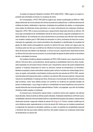 29
2. Caracterização da variabilidade e tendências
climáticas regionais para o Brasil durante o século XX
O Capítulo 14 do Grupo de Trabalho 2 (GT2) do IPCC-TAR (IPCC, 2001b) dedicado à
América Latina apresenta para o Brasil alguns resultados interessantes, que realmente mostram
um avanço em estudos sobre variabilidade e mudanças no clima desde 1996 em que o IPCC-
SAR foi publicado. Observou-se que variações em chuvas e vazões de rios na Amazônia e no
Nordeste apresentam uma variabilidade interanual e em escalas de tempo interdecadal, que são
mais importantes mais que tendências de aumento ou redução. A variabilidade está associada
a padrões de variação da mesma escala de tempo nos oceanos Pacífico e Atlântico, como a
variabilidade interanual associada a El Niño Oscilação Sul, ENOS, ou a variabilidade decadal
do Pacífico (Pacific Decadal Oscillation - PDO), do Atlântico (North Atlantic Oscillation - NAO)
e a variabilidade do Atlântico Tropical e do Atlântico Sul. No Sul do Brasil e no Norte da
Argentina, tendências para aumento das chuvas e vazões de rios foram observadas desde
meados do século XX, enquanto que na Amazônia, ainda que o desmatamento tenha au-
mentado gradativamente nos últimos vinte anos, não se detectaram tendências significativas
nas chuvas ou vazões nesta região. No Nordeste, tem sido observado um ligeiro aumento
de chuvas no longo prazo, mas a tendência não é estatisticamente significativa. Estudos
observacionais sobre mudanças nos extremos de clima (chuvas, temperaturas, tempesta-
des) são poucos e os resultados têm sido comprometidos devido à qualidade ou ausência de
informação climatológica diária confiável.
Impactos do fenômeno El Niño e La Niña têm sido observados nas regiões do país, mais
intensamente nas regiões Norte, Nordeste (secas durante El Niño) e Sul do Brasil (secas
durante La Niña e excesso de chuva e enchentes durante El Niño). Se o El Niño aumentar
em freqüência ou intensidade no futuro, o Brasil ficará exposto a secas ou enchentes e on-
das de calor mais freqüentes. Porém, a incerteza de que estas mudanças aconteçam ainda
é grande e alguns extremos do clima podem acontecer independentemente da presença do
El Niño ou La Niña.
Acontinuação apresenta uma avaliação dos estudos de variabilidade e mudança climática
no clima do presente, publicados na literatura científica nacional e internacional nos últimos 30-
40 anos. Sugere-se ao leitor acessar as seguintes referências bibliográficas para expandir ainda
mais esta revisão de literatura: Magalhães et al. (1988); Marengo e Nobre (2001); Xavier (2001);
Silva Dias e Marengo (2002); Marengo (2003); Marengo e Soares (2003); Marengo e Silva Dias
(2006), Berlato e Fontana (2003); Souza Filho (2003); Tucci (2003 a, b); IPCC (2001 a-d),
Alexander et al. (2006); Vincent et al. (2005); Milly et al. (2005), UK Met Office (2005); Núcleo
de Altos Estudos da Presidência do Brasil NAE (2005a, b); Haylock et al. (2006); Marengo et al
(2006), entre outros, assim como a Comunicação Nacional Inicial do Brasil para a Convenção
Quadro de Mudanças Climáticas UNFCCC.
 