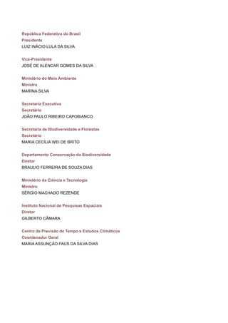 República Federativa do Brasil
Presidente
LUIZ INÁCIO LULA DA SILVA
Vice-Presidente
JOSÉ DE ALENCAR GOMES DA SILVA
Ministério do Meio Ambiente
Ministra
MARINA SILVA
Secretaria Executiva
Secretário
JOÃO PAULO RIBEIRO CAPOBIANCO
Secretaria de Biodiversidade e Florestas
Secretário
MARIA CECÍLIA WEI DE BRITO
Departamento Conservação da Biodiversidade
Diretor
BRAULIO FERREIRA DE SOUZA DIAS
Ministério da Ciência e Tecnologia
Ministro
SÉRGIO MACHADO REZENDE
Instituto Nacional de Pesquisas Espaciais
Diretor
GILBERTO CÂMARA
Centro de Previsão de Tempo e Estudos Climáticos
Coordenador Geral
MARIA ASSUNÇÃO FAUS DA SILVA DIAS
 