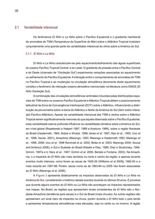 32
O aquecimento das águas superficiais no Pacífico Central interfere no regime de ventos
sobre toda a região equatorial do Pacífico. As nuvens que normalmente produzem chuvas abun-
dantes na parte oeste do oceano Pacífico, nas vizinhanças da Indonésia, deslocam-se para leste,
para o Pacífico Central e, posteriormente, para a costa oeste da América do Sul, trazendo as
chuvas ao deserto peruano. A mudança de posição das chuvas no Pacífico provoca alterações
nas condições climáticas de várias regiões continentais ao redor do planeta, devido à grande
quantidade de energia envolvida no processo de formação da chuva. Grandes secas na Índia,
no Nordeste do Brasil, na Austrália, Indonésia e África podem ser decorrentes do fenômeno,
assim como algumas enchentes no Sul e Sudeste do Brasil, no Peru, Equador e no meio oeste
dos Estados Unidos. Em algumas áreas, observam-se temperaturas mais elevadas que o normal
(como é o caso das regiões central e sudeste do Brasil, durante a estação de inverno), enquanto
que em outras ocorrem frio e neve em excesso. Portanto, as anomalias climáticas associadas
ao fenômeno El Niño podem ser desastrosas e provocar sérios prejuízos socioeconômicos e
ambientais (Silva Dias e Marengo, 2002; Marengo e Silva Dias, 2006).
Também pode ocorrer o fenômeno contrário ao El Niño, isto é, o esfriamento anormal do
Pacífico Oeste e resfriamento das águas superficiais na parte central do Pacífico, eventualmente
atingindo a costa do Peru. Este fenômeno é denominado La Niña e ocorre com menor freqüência
que o El Niño. Durante os episódios de La Niña, os ventos alísios no Pacífico são mais intensos
que a média climatológica. O Índice de Oscilação Sul1
(SOI) apresenta valores positivos, o
que indica a intensificação da pressão no Pacífico Central e Oriental, em relação à pressão no
Pacífico Ocidental. Em geral, o episódio começa a se desenvolver em meados do ano, atinge
sua intensidade máxima no final daquele mesmo ano e se dissipa cerca de seis meses depois.
Geralmente, as anomalias climáticas associadas ao fenômeno La Niña são inversas àquelas
observadas no El Niño, mas o fenômeno não é estritamente linear.
O fenômeno El Niño pode ser caracterizado como cíclico, mas não possui um período
estritamente regular, reaparecendo no intervalo de dois a sete anos. Entretanto, podem existir
períodos nos quais, o El Niño ocorre com fraca intensidade, como na década de 1920 -1930 e
em meados do século XVIII. O início do episódio El Niño de 1982/83 foi anômalo. O aquecimento
da TSM ocorreu inicialmente no Pacífico Central e depois se estendeu para a costa da América
do Sul. Essa diferença foi analisada por Wang (1995). O episódio de 1986/1987 foi analisado por
Kousky (1987). A convecção se intensificou no Pacífico Equatorial Central durante o período de
setembro a novembro de 1986, próximo à região de anomalias positivas de TSM. Em novembro,
a maioria dos índices usados para monitorar a Oscilação Sul indicava que um episódio quente
iria ocorrer. Contudo, as condições clássicas de El Niño, caracterizado por anomalias positivas
de TSM ao longo da costa oeste daAmérica do Sul, ainda não haviam surgido de forma evidente.
Essas condições só apareceram em janeiro de 1987, como documentado em Kousky (1987).
Entre as características globais, foi observado que ventos do Oeste mais fortes que o normal
1
Indicador atmosférico que mede a diferença de pressão atmosférica na superfície, entre o Pacífico Ocidental e o Pacífico Oriental.
alguns eventos
 
