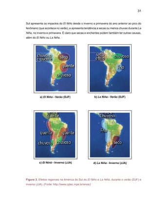 33
se desenvolveram sobre a América do Sul subtropical em maio de 1987. Em comparação com
casos anteriores, o evento 1997/98 apresenta uma característica diferente do padrão normal e
extremamente importante: a taxa de crescimento da anomalia de TSM foi muito superior ao normal
e ao prognosticado nas previsões realizadas pelos principais centros meteorológicos mundiais
no final do ano passado. Em adição, o episódio começou um pouco mais cedo que o normal,
comparando-se apenas ao caso de 1972/73. A Figura 4 mostra um mapa de correlação entre
o Índice de Oscilação Sul (SOI) e chuva anual na América do Sul. Enquanto altas correlações
positivas aparecem na região Nordeste e na Amazônia, altas correlações negativas aparecem
no Sul do Brasil, e no Centro-Oeste e Sudeste as correlações são baixas. Isto implica que se
esperam maiores chuvas em áreas onde a correlação seja negativa e menores chuvas onde a
correlação seja positiva.
Figura 4. Correlação em ponto de
grade entre o Índice de Oscilação
Sul – SOI - e chuva anual sobre
continente (Fonte: H. Camargo,
CPTEC/INPE).
Em geral, as anomalias de chuva observadas no Brasil e na América do Sul corroboram
as anomalias de vazões de rios detectadas por Dettinger et al. (2000), ainda que as correlações
entre SOI e vazões sejam menores que com chuva. Vazões de rios no Sul do Brasil apresentam
valores mais baixos durante anos de La Niña, enquanto que durante El Niño as vazões são
maiores. Na Amazônia, o El Niño determina anos com vazões menores que o normal, enquanto
que La Niña determina vazões maiores que o normal.
No Brasil, o fenômeno El Niño de 1997/98 provocou fortes chuvas, ocasionando enchentes
no Sul do País. As regiões Sudeste e Centro-Oeste apresentaram períodos irregulares com rela-
ção à distribuição de chuvas (veranicos) e temperatura do ar (acima da média). Na região Norte,
a estiagem baixou o nível dos rios em cerca de 9m abaixo do normal, ocasionando racionamento
 