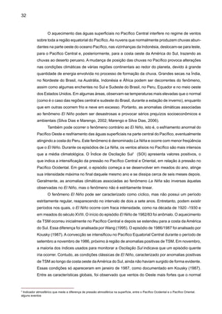34
de energia em alguns pontos da região (Figura 5). Grandes extensões da Amazônia receberam
chuvas abaixo da média desde setembro de 1997. Esta estiagem teve repercussões adversas
na geração de energia elétrica (redução) no nível de reservatórios e aumento na demanda da
energia termelétrica, e no aumento do número de queimadas durante o período seco. A seca
do Nordeste em 1998 também foi influenciada pelo fenômeno El Niño, que também esteve as-
sociado às secas extremas de 1932 e em 1983.
Aforte estiagem durante o El Niño 1997/98 (Figura 5) no Norte daAmazônia e em Roraima
foi muito mais intensa do que a de 1982/83 (Nepstad et al. 1999). Secas e incêndios foram repor-
tados em 1925-26 (Meggers 1994) causando fogos na floresta e a morte de muitos dos coletores
de borracha. Em muitas regiões da Amazônia, as chuvas de 1998 foram insuficientes para repor
a umidade extraída do solo durante a estação seca de 1997. Os totais de precipitação em Boa
Vista, de setembro 1997 até março de 1998, foram de 30,6mm e o número de dias de chuva foi
de 17 em sete meses. O INMET indica que a climatológica normal (1961/90) neste período do
ano é de 397,1mm (portanto, choveu somente 8% do normal). Devido principalmente à baixa
precipitação e à secura do ar, as queimadas principalmente agrícolas, levaram ao acúmulo de
fumaça, aumentando significativamente a incidência de infecções respiratórias.
Algo similar aconteceu em 1926, quando devido ao El Niño, aconteceu a que pode ter
sido a seca mais intensa do século XX na Amazônia e nos Llanos da Venezuela (Williams et al.,
2005; Marengo et al. 2007). Secas e incêndios foram reportados em 1925-26 (Meggers, 1994)
causando fogos na floresta e a morte de muitos dos coletores de borracha.
Precipitation Anomalies (mm)
DJF 1997/98
Precipitation Anomalies (mm)
MAM 1998
Figura 5. Anomalias de chuva no Brasil durante o verão DJF 1997-98 e outono MAM 1998.
Período base é 1961-90 (Fonte: CPTEC/INPE e INMET- Brasil).
 