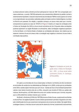 35
No episódio de 1997/1998, no mês de maio de 1997 choveu excessivamente nas regiões
Sudeste e Centro-Oeste (Figura 6), época em que normalmente inicia-se o período seco. O
inverno seguinte caracterizou-se por anomalias quentes e seca severa no Norte e Centro-Oeste
do País. Em outubro de 1997, observaram-se as maiores anomalias positivas de precipitação
na região Sul, recebendo chuvas até 300% acima do normal no noroeste do Rio Grande do Sul.
Houve inundações localizadas nas bacias dos rios Uruguai e Iguaçu.As maiores enchentes desse
século (1911, 1983) foram nos episódios El Niño de maior intensidade. O El Niño de 1997/98
apresentou praticamente a mesma intensidade de 1983, sendo que a sua formação foi a mais
rápida de todos os episódios mais recentes. O El Niño também provocou a perda de 25% do
trigo colhido no inverno na região Sul. Por outro lado, La Niña tem produzido secas na região
Sul do Brasil e no Uruguai, assim como durante 1989.
(A)
(B)
Influência do Oceano Atlântico
Figura 6. Padrões de circulação atmosférica e de anomalias de TSM no Atlântico Tropical Norte
e Sul, durante anos secos (a) e chuvosos (b) no Nordeste.Aárea em verde representa a posição
da ZCIT (Fonte: C. Nobre e L.C. Molion)
Os impactos do El Niño na região Sul têm sido identificados em estudos de Grimm et al.
(1997a,b e 2000) e Berlato e Fontana (2003), entre outros. Mas um importante aspecto deste
fenômeno é o impacto causado na agricultura. A Tabela 1 mostra os rendimentos médios de
soja e milho no Rio Grande do Sul durante os eventos de El Niño em 1995/96, 1997/98 e de
 
