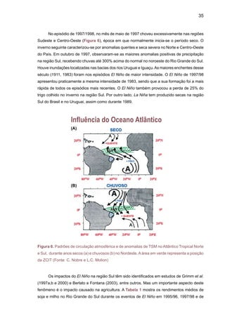37
condições oceânicas e atmosféricas sobre a bacia do Atlântico Tropical influem fortemente na
variabilidade interanual do clima sobre a América tropical, leste dos Andes. O padrão espacial
predominante do ciclo anual e da variabilidade interanual das TSM e ventos à superfície sobre o
Atlântico apresentam uma estrutura norte-sul mais pronunciada do que a estrutura leste-oeste.
A estrutura norte-sul das anomalias de TSM observadas no Atlântico é conhecida como o dipolo
do Atlântico Tropical (Hastenrath e Heller, 1977; Moura e Shukla 1981; Nobre e Shukla 1996;
Uvo et al., 1998). A Figura 6 mostra um modelo conceitual deste dipolo. Este padrão dipolo
no Atlântico Tropical propicia a ocorrência de gradientes meridionais de anomalias de TSM, os
quais afetam fortemente na posição latitudinal da ZCIT, modulando a distribuição sazonal de
precipitação pluviométrica sobre o Atlântico Equatorial, na parte norte do Nordeste do Brasil,
até a parte central da Amazônia (Marengo e Hastenrath 1993, Nobre  Shukla, 1996, Uvo et al.
1998, e Marengo, 2004). Em anos nos quais a TSM sobre o Atlântico Tropical Sul (entre a linha
do Equador e 15ºS) está mais alta que a média de longo período, durante março-abril-maio, e
o Atlântico Tropical Norte (entre 12ºN e 20ºN) está menos aquecido do que a média, há a for-
mação de um gradiente meridional de anomalias de TSM no sentido de norte para sul. Nessa
situação observa-se, concomitantemente, uma pressão no nível do mar (PNM) mais baixa do
que a média sobre o Atlântico Sul e mais alta do que a média sobre o Atlântico Norte. Os alísios
de sudeste mais fracos do que a média e os alísios de nordeste mais intensos do que a média.
O eixo de baixa pressão à superfície e confluência dos ventos alísios deslocado mais para sul,
relativamente ao seu posicionamento médio, e totais pluviométricos acima da média sobre o
norte do Nordeste (Hastenrath e Heller, 1977).	
O estudo de Ronchail et al. (2002) mostra que anomalias de chuvas ao norte e leste da
Amazônia estão associadas a anomalias de TSM no Pacifico Equatorial e do gradiente de TSM
no Atlântico Tropical Norte e Sul. Em anos de El Niño e Atlântico Tropical Norte mais quente, a
estação chuvosa é mais fraca e mais curta, e o impacto do Atlântico Tropical é mais intenso no
outono. No sul e oeste da Amazônia, a relação entre anomalias de chuva e de TSM nos oceanos
Atlântico e Pacífico Tropical não é tão intensa como no caso do norte da Amazônia. Fatores
como a variabilidade da temperatura da superfície, o efeito da umidade do solo, o advento de
umidade e perturbações extratropicais afetam esta associação.
O Atlântico pode, em algumas ocasiões, apresentar variações de TSM num modo que se
assemelha à variabilidade do ENOS em vários aspectos, devido ao fato das variações anuais
do Pacífico e do Atlântico serem similares. A variabilidade interanual no Pacífico e Atlântico re-
laciona-se com deslocamentos da ZCIT. A oscilação sul possui um componente adicional que o
Atlântico não apresenta: o deslocamento leste-oeste da convergência sobre o Pacífico Tropical
do Oeste. Para explicar o que acontece com a variabilidade no Atlântico Tropical, devem ser
consideradas as mudanças na circulação global da atmosfera. Fatores similares devem afetar
o Pacífico, e esse é um possível motivo da freqüência de episódios El Niño oscilarem na escala
de tempo decadal.
Baseados em dados de TSM do Pacífico e Atlântico, os estudos de Robertson e Mechoso
(1998) mostram que para os rios Uruguai e Paraná, há evidências estatisticamente significativas
 