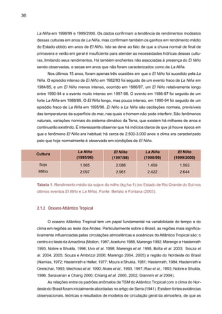 38
de uma componente quasi-decadal nas vazões desses rios, relacionada com alterações da TSM
do Atlântico, além de máximos interanuais em escalas de tempo do fenômeno ENOS. Ou seja,
o ENOS influencia a variabilidade do rio Uruguai com anomalias positivas de TSM no Pacífico
associadas com maiores vazões, e na escala decadal maiores vazões relacionam-se com ano-
malias negativas de TSM no Atlântico Tropical. Comportamento semelhante é observado nos
rios da Amazônia Central e Sul. Isso mostra que ambos os oceanos apresentam um efeito no
setor Atlântico, onde o Pacífico domina a escala interanual e o Atlântico a escala interdecadal.
Como comparação, oAtlântico não tem um efeito importante na variabilidade de chuvas e vazões
no setor Pacífico - costa ocidental de América do Sul. Sobre a interação Pacífico – Atlântico,
Diaz et al. (1998) indica que existem relações significativas entre anomalias de chuva no Sul
de Brasil e TSM nos oceanos Pacífico e Atlântico. Existem também associações entre ENOS e
chuvas no Uruguai, e associações de TSM na parte sudeste do Atlântico e anomalias de chuva
na região. Quando anomalias de TSM nos dois oceanos são consideradas simultaneamente, as
associações com anomalias de chuva são, em alguns casos, fortes e em outros mais fracos.
2.2 	 Variabilidade interdecadal e de longo prazo
2.2.1	 Nordeste
Historicamente a região Nordeste sempre foi afetada por grandes secas ou grandes cheias.
Relatos de secas na região podem ser encontrados desde o século XVII, quando os portugue-
ses chegaram à região (Tabela 2). Estatisticamente, acontecem de 18 a 20 anos de seca a
cada 100 anos. Kane (1989) indicou para o Nordeste, que em 29 anos de El Niño, durante 137
anos, no período 1849-1985, apenas 12 foram associados a secas na região. No semi-árido
nordestino, essa variabilidade climática, em particular as situações de seca, sempre é sinônimo
de agruras nas populações rurais do interior da região, e tem sido objeto de preocupação da
sociedade e organismos do governo ao longo dos anos. A prova cabal dessa preocupação é o
projeto e construção dos primeiros reservatórios hídricos no semi-árido nordestino que datam
do final do século XIX, durante o período imperial, a exemplo da construção do açude do Cedro
em Quixadá-CE.
 