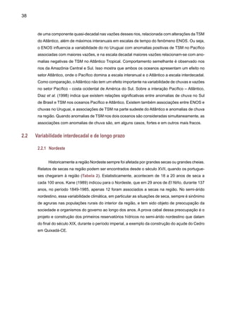 40
NoAtlântico Tropical e no Nordeste brasileiro, Wagner (1996) estudou tendências decadais
nos mecanismos que controlam o gradiente meridional de TSM na região. Posteriormente, Has-
tenrath (2001) identificou tendência de longo prazo na chuva do Nordeste e o setor do Atlântico
Tropical adjacente, caracterizado por um deslocamento da ZCIT e banda de chuvas mais para
o Sul da sua posição climatológica. Isto poderia explicar as tendências positivas de chuva no
Nordeste identificadas por Hastenrath e Greischar (1993) e Marengo et al. (1998), e que apa-
recem detalhadas nos mapas de anomalias globais de chuva no IPCC TAR (2001 a). Wagner
e Hastenrath detectaram um aquecimento sistemático do Atlântico Tropical Sul, observado
principalmente nos meses de verão (fevereiro/março), enquanto que a TSM no Atlântico Norte
aumenta no inverno (agosto/ setembro) e diminui no verão. Como conseqüência do incremento
do gradiente meridional de TSM no verão, a ZCIT se desloca mais para o Sul e a chuva no norte
do Nordeste tende a incrementar no período de estudo 1951-90.A Figura 7 mostra as anomalias
de chuva sazonal durante a estação chuvosa de fevereiro a maio para o Nordeste nos anos de
1901-1998 (em relação a 1961-90), derivados dos dados da Climate Research Unit (CRU). Além
da forte variabilidade interanual, observa-se também a variabilidade interdecadal detectada por
Wagner (1996) e por Nobre e Shukla (1996).
A partir da década de 1970, o volume de chuvas tem sido menor em relação a outras
anteriores, e especificamente ao ano de 1985, que foi muito úmido. Esta variabilidade também
tem sido observada nas vazões do rio São Francisco em Sobradinho, onde a tendência relati-
vamente positiva desde 1931, contrasta com a tendência negativa observada a partir de 1979
(Figura 8). Ainda que esta queda de vazões possa estar associada em parte a esta variabilidade
3.0
2.0
1.0
0.0
-1.0
-2.0
-3-0
Figura 7. Anomalias de chuva na região Nordeste do Brasil para o período de fevereiro a maio.
As anomalias foram calculadas em relação ao período de referência 1961-90. Fonte de dados
CRU Climate Research Unit desde 1901 até 1998.
 