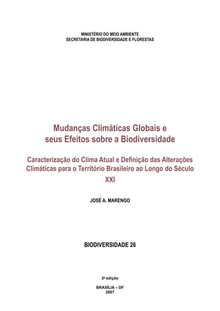 MINISTÉRIO DO MEIO AMBIENTE
SECRETARIA DE BIODIVERSIDADE E FLORESTAS
Mudanças Climáticas Globais e
seus Efeitos sobre a Biodiversidade
Caracterização do Clima Atual e Definição das Alterações
Climáticas para o Território Brasileiro ao Longo do Século
XXI
JOSÉ A. MARENGO
BIODIVERSIDADE 26
2a
edição
BRASÍLIA – DF
2007
 