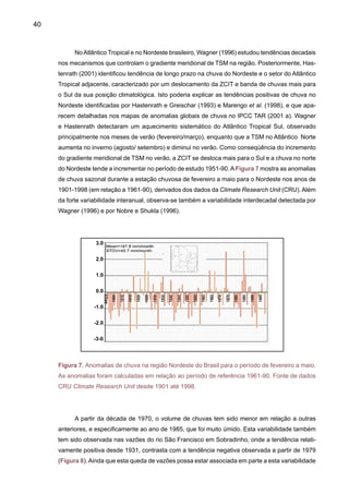 42
	 As séries de níveis do rio Negro em Manaus (Figura 9) apresentam também uma
tendência positiva desde inícios do século XX. As séries hidrológicas do rio Negro representam
uma integração da chuva na bacia do rio Negro, que se estende até o noroeste da Amazônia,
que é a área mais chuvosa de toda a região. Além da tendência positiva, observa-se uma gran-
de variabilidade interanual, com grandes quedas nas vazões durantes as grandes secas que
afetaram a Amazônia durante 1926, 1964, 1980, 1983, 1991 e 1998, provocando aumento das
queimadas e graves impactos à população, com as mais graves associadas ao El Niño.
No entanto, em 2005 foi um outro tipo de anomalia climática que secou o oeste e o sul,
e não o centro e o leste amazônico, como nos anos de El Niño. Marengo et al. (2007) indicam
que o aquecimento anormal de quase 1ºC nas águas tropicais do Atlântico Norte ocasionou a
calamidade. A seca de 2005 que afetou a Amazônia foi refletida nas vazões do rio Solimões, que
tem a bacia coletora ao sul desta região, onde as chuvas têm sido muito baixas. Até agosto de
2005, os níveis do rio Amazonas em Iquitos (Peru) apresentaram os valores mais baixos de todo
o período histórico de registro (40 anos). Em setembro de 2005, na Bolívia e no Peru, grandes
áreas de vegetação foram tomadas por incêndios gigantescos, os quais devastaram várias de-
zenas de milhares de hectares de floresta. Os níveis do rio Negro em 2005 entre janeiro e julho
foram de 1-2m acima do normal, e já em agosto e setembro de 2005 os níveis chegaram a ser
até 3m abaixo do nível normal. Chegou a 18.61m em setembro de 2005, sendo que a média
histórica de setembro é de 22.30m. A seca de 2005 no Acre é a maior dos últimos 100 anos, e
em toda a região amazônica, é uma das quatro piores do século.
O nível de água do rio Amazonas nunca esteve tão baixo nos últimos 35 anos. Fauna e
flora estão ameaçadas. Em 2005, a seca nos rios da Amazônia causou danos a espécies de
Figura 9. Nível médio do rio Negro em Manaus, AM desde 1903 até 2005. Valores na figura são
anomalias em relação à média de 1903-2004. EN mostra a presença do ano El Niño.
Levelanomaly(m)
3
2
1
0
-1
-2
-3
-4
-5
-6
-7
1903
1906
1909
1912
1915
1918
1921
1924
1927
1930
1933
1936
1939
1942
1945
1948
1951
1954
1957
1960
1963
1966
1969
1972
1975
1978
1981
1984
1987
1990
1993
1996
1999
2002
2005
Year
EN
EN
EN
EN
EN
EN
 