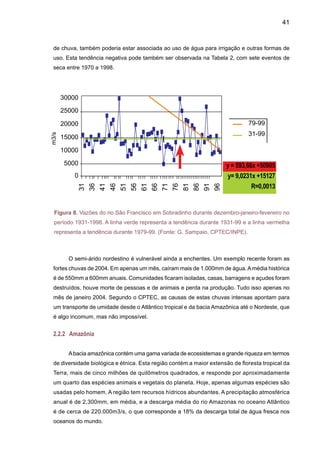 43
mamíferos aquáticos e peixes, e a falta de chuva nos leitos dos rios da Amazônia está tornando
a situação das cidades ribeirinhas caótica. A navegação foi suspensa em diversas áreas. A seca
constatada em 2005 é certamente importante, no entanto no que se refere à extensão do fogo
ela não foi tão intensa quanto a de 1998 que foi causada pelo fenômeno do El Niño registrado
em 1997-1998 e que provocou grandes incêndios na floresta amazônica. De janeiro a abril de
2005, as chuvas ficaram entre 30% e 50% abaixo do normal em Rio Branco, Rondônia, sul do
Pará e sul do Amazonas. Em junho e agosto, a redução foi de 33% e em julho chegou a 65%.
De setembro de 2004 a agosto de 2005, as chuvas ficaram 39% abaixo do normal na Amazônia
peruana. Entre janeiro e abril de 2005, as precipitações ficaram abaixo do normal entre 20% e
30% na bacia hidrográfica de Beni, na Bolívia, e na bacia do rio Mamoré. Os níveis do rio Ama-
zonas em Iquitos, no Peru, e Letícia, na Colômbia, do rio Solimões em Tabatinga (AM) e Fonte
Boa (AM), do rio Acre, em Rio Branco (AC), do rio Mamoré, em Puerto Varador, na Bolívia, e
do rio Ibaré em Puerto Almacén, na Bolívia, estiveram abaixo do normal durante quase todo o
ano de 2005 até setembro. Em alguns casos, até dois metros abaixo do normal (Marengo et
al. 2007).
Em setembro de 2005, houve um aumento de 300% nas queimadas, em relação ao
mesmo período de 2004. Os impactos do aumento das queimadas foram desastrosos para as
comunidades afetadas, e também para o clima do planeta, pois a proliferação dos incêndios
intensificou as emissões de carbono. Estudos do Instituto de Pesquisa Ambiental da Amazônia
mostram que, num quadro de aquecimento global e secas mais freqüentes, as florestas da
região amazônica perdem muita umidade, tornam-se muito mais vulneráveis às queimadas, a
mortalidade de árvores aumenta significativamente e há um aumento nas emissões de carbono
para a atmosfera (Nepstad et al. 2004).
A Figura 10 apresenta os níveis do rio Negro em Manaus durante o ano hidrológico
setembro-agosto, e os níveis do rio Amazonas em Iquitos, Peru, para a média de longo termo
e alguns anos de seca intensa. Em Manaus, os níveis mais baixos foram detectados durante
1925-26, enquanto que a seca de 2005 pôde ser observada desde junho de 2005, chegando a
valores mais baixos em agosto 2005, quase cinco metros abaixo que o normal. Essa seca pôde
ser observada somente a partir de maio, em termos de níveis, enquanto que a de 1964 pôde
ser observada o ano todo.
No rio Amazonas em Iquitos, os níveis em 2005 foram abaixo do normal desde janeiro,
chegando a valores extremos em setembro, quando as chuvas de outubro aliviaram um pouco
esta situação. Situação similar foi observada nos níveis do rio Solimões em Fonte Boa e Taba-
tinga, e do rio Amazonas em Letícia (Colômbia). Isto indica que a seca de 2005 afetou o oste da
Amazônia desde dezembro de 2004, diferente das secas associadas ao El Niño, onde a seca
afeta a parte central e leste da Amazônia.
As chuvas só retornaram em outubro de 2005. Desde janeiro de 2006, uma nova
tragédia climática aconteceu. A região foi assolada por uma forte enchente que trouxe mais
sofrimento aos ribeirinhos. Os moradores mais antigos afirmam que nunca tinham visto uma
 