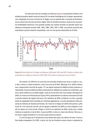 44
seca tão grande seguida de um “dilúvio” (Marengo et al. 2007). Em maio de 2006, as cheias
dos rios Madeira, Amazonas e Tocantins (Folha de São Paulo, 13 maio 2006) afetaram 37
municípios dos Estados do Pará e Amazonas, com mais de 40.000 pessoas afetadas. Após
as enchentes de verão de 2006, a situação em meados de 2006 é de rios com níveis mais
baixos que o normal, o que também tem sido observado nos rios Amazonas e Ucayali na
Amazônia do Peru.
Avazão das águas do rioAmazonas está correlacionada a uma pluviometria muito influen-
ciada pelas variações das temperaturas de superfície do oceano Pacífico Tropical e do oceano
Atlântico Tropical.Ainfluência deste último domina durante a ausência do El Niño, como é o caso
de 2005. Atualmente, a temperatura da superfície de águas superficiais do Atlântico Tropical
ultrapassa a média normalmente registrada, com um aumento de 0,5ºC a 1ºC já desde 2004. As
variações da temperatura da superfície do Atlântico Norte são vinculadas a uma variabilidade
natural do oceano, ao mesmo tempo decadal ou multidecadal.
Para a Amazônia, Dias de Paiva e Clarke (1995), Chu et al. (1995), Zhou e Lau, (2001),
Matsuyama et al. (2002), Marengo (2004), Botta et al. (2002), Chen et al. (2003), e outros têm
identificado variações decadais e tendências na chuva e vazões na Amazônia. Chu et al. (1995)
MLT
2004-05
1925-20
1963-64
1982-83
1997-00
Rio Negro at Manaus- Dry years (anomalies)
Rio Amazonas-Iquitos (Water levels)
S O N D J F M A M J J A
118
116
114
112
110
108
106
104
102
S O N D J F M A M J J A
30
25
20
15
10
5
0
Waterlevel(m)
LMT
2006-06
Figura 10. Níveis do rio Negro em Manaus e do rio Amazonas em Iquitos, em metros. O gráfico
do rio Negro apresenta a média de longo termo e os níveis durante vários anos de seca (2004-
2005, 1925-26, 1963-64, 1982-83, 1997-98) e em Iquitos mostra a média de longo termo e os
níveis em 2004-2005. (Fontes: Portobras e SENAMHI)
 