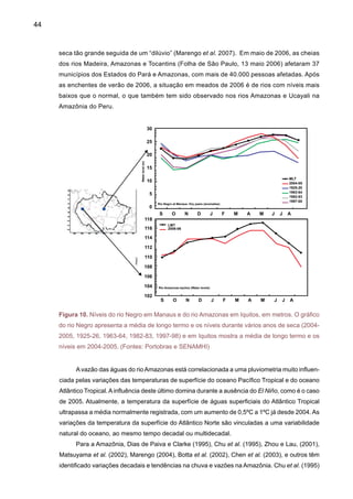 46
voso, após 1975, na Amazônia do Norte possivelmente se estende até o início de 2000. Esta
mudança aparentemente foi associada com a fase positiva da Oscilação Decadal do Pacífico
ou PDO em inglês, sendo este um período onde ocorreram eventos de El Niño mais freqüentes
e intensos (1982-83, 1986-87, 1990-94, 1997-98).
Por outro lado, a tendência positiva linear que mostra um aumento de chuva na Amazônia
do Sul pode ser atribuída a um aumento na atividade de perturbações extratropicais durante
alguns anos de El Niño. Botta et al. (2002), Foley et al. (2002) identificaram uma oscilação de
24–28 anos, que também aparece nas análises de Marengo (2004) e Zhou e Lau (2001). Coe
et al. (2003) também observa este padrão de variabilidade nas vazões dos rios Amazonas e
Tocantins.Avariação interdecadal na chuva naAmazônia do Sul, que mostra um aumento desde
meados de 1970 parece ter alcançado um máximo até inícios da década de 1990, tendendo
depois a diminuir, e aparentemente terminando ao final do século XX. Num recente estudo sobre
variabilidade de chuvas no Estado do Acre, Fonseca Duarte (2006) mostrou que a chuva na
cidade de Rio Branco - AC exibe uma tendência positiva e uma posterior diminuição, expres-
sando que: enquanto para 1970 a média diária das chuvas estava em torno de 4,5mm dia-1,
para finais da década dos anos 1980 e início dos anos 1990, esse valor alcançava um máximo
próximo a 5,6mm dia-1; seguidamente as chuvas diminuíram: para o ano 2000, a média diária
foi de 5,2mm dia-1. Ele também constatou que continua a fase decrescente no ano 2001, para
o qual a altura de chuvas foi de 1.900mm; em 2002, de 1.910mm; e em 2003, de 1.804mm, em
torno de 5,0mm dia-1. Em 2005, com a seca afetando a região sul da Amazônia esta tendência
aparenta continuar e se agravar, pois os índices de chuva durante a estação chuvosa no Acre
foram até 200mm abaixo da média histórica. Este aumento de chuva no sul daAmazônia tem um
padrão similar em termos de tendência nas regiões do Brasil Central, Sudeste e Sul (Liebmann
et al. 2004; Liebmann et al. 1999; Seluchi and Marengo, 2000; Grimm et al. 1998; Nogués-Pa-
egle et al. 2002; Barros et al. 2002; Doyle e Barros 2002; Cazes-Boezio et al. 2003). Estudos
desenvolvidos por Obregon e Nobre (2003) têm também identificado a mudança de regime em
1975-76 em chuva em estações no noroeste da Amazônia e no Sul do Brasil.
Figura 12. Tendências de
eventos de SALLJ (DJF), de
chuva no Sul do Brasil, vazões
no rio Iguaçu, anomalias de
TSM no Atlântico do Sudoeste
(Fontes: Liebmann et al. 2004,
Marengo et al. 2004b).
 