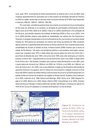 48
oceano Atlântico, que invadem o território brasileiro pela ponta superior da região Nordeste. Os
SALLJ se localizam nas camadas mais baixas da atmosfera, a até três quilômetros de altitude,
e viajam com velocidades que podem atingir 50km/h.
Existe uma relação direta entre o SALLJ ao leste dos Andes, e as chuvas que caem na
bacia do Prata, pelo chamado jato de baixos níveis que circula ao leste dos Andes, e que trans-
porta umidade e também aerossóis das queimadas da Amazônia para as regiões subtropicais
da América do Sul. O modelo conceitual da Figura 13 mostra o jato de baixos níveis ao leste
dos Andes. A origem dos ventos associados ao jato está nos ventos alísios vindos do oceano
Atlântico Tropical, que invadem o território brasileiro pela ponta superior da região Nordeste.
Quando estes chegam à Amazônia, absorvem muito vapor d’água liberado pelas folhas da flo-
resta, por meio da transpiração. Conforme já destacado, os Andes funcionam simultaneamente
como um acelerador e uma barreira, já que aumentam a velocidade de circulação dos jatos e
os desviam rumo ao Sul. Os jatos passam então pelos Estados de Mato Grosso, Mato Grosso
do Sul e São Paulo e ajudam a transportar poeira e gases poluentes para a bacia do Prata. Ao
chegarem à bacia do Prata, interagem com o relevo e com frentes frias que vêm do Sul produ-
zindo chuvas intensas em poucas horas na região de saída do jato, fazendo surgir os Complexos
Convectivos de Mesoescala (MCS). São nuvens extremamente espessas, que atingem até 18
quilômetros de altitude e mil quilômetros de diâmetro, com ciclo de vida que pode durar até 36
horas. Os SALLJ que trazem umidade da Amazônia são mais intensos no verão.
60ºW
40ºS
20ºS
EQ
Northeast
Trades
ET
Figura 13. Modelo conceitual do jato de baixos níveis ao leste dosAndes que transporta umidade
da Amazônia (flecha azul) e do oceano Atlântico subtropical (flecha verde) (Fonte: Marengo et
al. 2004).
 