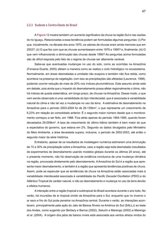 49
A umidade evaporada no Oceano Atlântico Tropical, trazida para a Amazônia pelo SALLJ
encontra--se com a mais umidade que pode ter sido evaporada pela floresta s corpos de água da
região. Os estudos pioneiros de Salati (1987), Salati e Marques (1984) e Salati e Nobre (1991),
assim como uma revisão atualizada por Marengo (2006) sugerem que boa parte da chuva que
cai sobre a Amazônia é reciclada pela própria floresta. Estudos indicam que a perda da floresta
pode mudar os níveis de precipitação em vastas áreas do território da América do Sul, como o
Centro-Sul, Sudeste e Sul do Brasil.
Sem dúvida, pode se afirmar que a Amazônia é uma fonte de umidade para a bacia do
Prata, e variabilidade e mudanças de clima nesta região podem ter impactos graves mais para
o Sul. Pensando em cenários de mudança de clima, com o desmatamento aumentando, espe-
ram-se conseqüências diretas sobre as estações chuvosas, embora ainda não seja possível
quantificar essa mudança.
Séries de tempo de eventos de SALLJ durante o período 1950-2000 (Marengo et al. 2004)
sugerem um importante papel das anomalias de TSM nos oceanos tropicais na atividade de
SALLJ.
Um aumento na atividade do SALLJ aparentemente tem tido um impacto na freqüência e
intensidade de eventos extremos de chuva no Sudeste do Brasil, como demonstrado por Carva-
lho et al. (2002, 2004), Liebmann et al. (2004) e Groisman et al. (2005). A tendência negativa de
chuva na Amazônia do Norte, o aumento sistemático na chuva e vazão no Brasil central (Figura
12), e no Sul e Norte daArgentina, consistindo como a figura de eventos de SALLJ mais intensos
e freqüentes. No clima do presente, isto implicaria um aumento no transporte de umidade da
Amazônia para o Sul do Brasil no verão, durante os últimos 40 anos, e possivelmente em aumen-
tos da chuva e vazões em regiões como Centro-Oeste e Sul do Brasil. Novos desenvolvimentos
na parametrização da dinâmica da vegetação e do carbono têm sido incorporados no modelo
HadCM3 do Hadley Centre for Climate Research do UK-Met Office (Cox et al. 2000, Betts et al.
2004).Assim, simulações para o século XXI mostram redução na chuva e aumento na temperatura
do ar na baciaAmazônica, assim como aquecimento e aumento na chuva na região Sul do Brasil.
Baseados nestas projeções dos modelos climáticos do Hadley Centre, poderia ser hipotetizado
que a partir do ano 2050, o aumento na concentração de gases de efeito estufa pode gerar um
colapso da floresta tropical da Amazonia, e esta mudança (chamada de Amazon Dieback) pode
causar um dessecamento na Amazônia simultaneamente com mais chuvas no Sul do Brasil.
Considerando estudos de variabilidade interanual de clima nestas duas regiões, este padrão de
clima futuro se assemelha ao de um fenômeno El Niño intenso e estendido com aquecimento no
Pacifico central e do leste, acompanhado de um aquecimento do Oceano Tropical Norte. O Sul
e o Norte da Amazônia experimentam uma tendência negativa/positiva de chuva desde 1929
(Marengo et al. 2004a), e juntamente com a Figura 12 este cenário sugere que esta tendência
poderia ser devido a um aumento na freqüência de SALLJ durante o verão. O “dessecamento”
da Amazônia simulado pelo modelo do Hadley Centre a partir de 2050 poderia ser devido a um
aumento na atividade do SALLJ talvez associado a um possível modo atmosférico, similar a um
El Niño intenso e estendido após 2050. Este é um tema ainda em discussão.
 