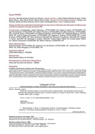 Equipe PROBIO:
Gerente: Daniela América Suárez de Oliveira. Equipe técnica: Carlos Alberto Benfica Alvarez, Cilulia
Maria Maury, Júlio César Roma, Márcia Noura Paes. Equipe financeira/administrativa: Sérgio Luiz
Pessoa, Gisele da Silva, Marinez Lemos Costa, Rosângela Abreu. Apoio: Edileusa Silva
Equipe científica do subprojeto Caracterização do clima atual e definição das alterações climáticas para
o território brasileiro ao longo do século XXI:
Coordenador: Coordenador: José A. Marengo - CPTEC/INPE, SP; Carlos A. Nobre, CPTEC/INPE, SP;
Igor Pisnitchenko, CPTEC/INPE, SP; Tatiana Tarasova, CPTEC/INPE, SP; Maria Valverde, CPTEC/INPE,
SP; Lincoln M.Alves, CPTEC/INPE, SP; Renaud Laborbe, CPTEC/INPE, SP; Guillermo Obregon, CPTEC/
INPE, SP; Julio P. Reyes Fernandez, CPTEC/INPE, SP; Wagner R. Soares, CPTEC/INPE, SP; Lincoln
M. Alves, CPTEC/INPE, SP; Tercio Ambrizzi, IAG/USP, SP; Rosmeri P. Da Rocha, IAG/USP, SP; Simone
T. Ferraz, IAG/USP, SP; Santiago V. Cuadra, IAG/USP; Enéas Salati, FBDS, RJ; Eneida Salati, FBDS,
RJ; Tatiana Campanhol, CENA/USP, SP; Nilson Vilanova, CENA/USP, SP
Apoio administrativo
Evanize Fidalgo, CPTEC/INPE, SP; Josiane C. M. de Oliveira, CPTEC/INPE, SP ; Leticia Faria, CPTEC/
INPE, SP; Diana Raygoza, CPTEC/INPE, SP
Supervisão editorial
Cilulia Maria Maury – PROBIO
Revisão final
Maria Beatriz Maury de Carvalho
Normalização de referências bibliográficas
Helionídia Carvalho de Oliveira – IBAMA
Fotografias
Imagens gentilmente cedidas pelo Greenpeace
Fotos da capa, da esquerda para a direita, de cima para baixo: DESERTIFICAÇÃO - Santana do Cariri (Ceará), junho de 2006 - ©Greenpeace/Rodrigo
Baleia; MASSA DE GELO - Groelândia, julho de 2005 - ©Greenpeace/Steve Morgan; IMPACTOS COSTA - Rio de Janeiro (Rio de Janeiro), junho de 2006
- ©Greenpeace/Gilvan Barreto; CHEIAAMAZÔNIA - CAIREIRO DA VÁRZES (Amazonas), junho de 2006 - ©Greenpeace/Rodrigo Baleia; DESMATAMENTO
- Santarém (Pará), dezembro de 2003 - ©Greenpeace/Daniel Beltrá; DESERTIFICAÇÃO - Santana do Cariri (Ceará), junho de 2006 - ©Greenpeace/Rodrigo
Baleia; SECA AMAZÔNIA - Barreirinha (Amazonas), outubro de 2005 - ©Greenpeace/Daniel Beltrá; SECA AMAZÔNIA - Manaquiri (Amazonas), outubro de
2005 - ©Greenpeace/Alberto César; CHEIA AMAZÔNIA - CAIREIRO DA VÁRZES (Amazonas), junho de 2006 - ©Greenpeace/Rodrigo Baleia.
Catalogação na Fonte
Instituto Brasileiro do Meio Ambiente e dos Recursos Naturais Renováveis
Ministério da Ciência e Tecnologia – MCT
Centro de Previsão de Tempo e Estudos Climáticos - CPTEC
Rodovia Dutra, Km 40 Caixa Postal 001 – Cachoeira Paulista – SP 12630-000
Ministério do Meio Ambiente - MMA
Centro de Informação e Documentação Luiz Eduardo Magalhães – CID Ambiental
Esplanada dos Ministérios – Bloco B – térreo – CEP – 70068-900
Tel.: 5561 4009 1235 Fax: 5561 4009 1980 – email: cid@mma.gov.br
M324m	 Marengo, José A.
Mudanças climáticas globais e seus efeitos sobre a biodiversidade: caracterização do clima atual e
definição das alterações climáticas para o território brasileiro ao longo do século XXI / José A. Marengo
– Brasília: MMA, 2007. 2a
edição.
212 p.: il. color ; 21 cm. (Série Biodiversidade, v. 26)
Bibliografia
ISBN 85-7738-038-6
1. Biodiversidade. 2. Clima. 3. Classificação climática. 4. Bioclimatologia. I. Ministério do Meio
Ambiente. II. Secretaria de Biodiversidade e Florestas. III. Título. IV. Série.
											 CDU(2.ed.)551.58
 