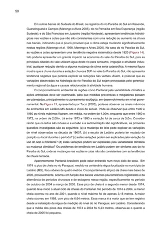 52
O Pantanal alterna ciclos de cheia e de seca que transformam a paisagem da região,
atendendo a necessidades específicas como a reprodução de peixes e a disponibilidade de pas-
tagens, para citar alguns exemplos. O nível atual (setembro 2005) de 2,11 metros encontra-se
quase um metro abaixo do normal para essa época do ano. A média histórica para o dia 29 de
agosto do período de 1900 a 2004 é de 3,07 metros. Comparando o nível atual com o de anos
anteriores, verifica-se que o nível do rio para essa época do ano, já é o menor desde 1974.
Levantamento feito pela EMBRAPA-Pantanal evidenciou que nos meses de janeiro e fevereiro
de 2005, o nível do rio Paraguai, em Ladário, apresentou elevação normal passando de 1,84
para 2,80 metros. Entretanto, nos meses de março a julho, o nível do rio ficou praticamente
estacionado. Nesses cinco meses o nível mínimo foi de 2,82 metros e o máximo de 3,29 me-
tros, e a variação média diária, para mais ou para menos, foi de apenas oito milímetros, ou seja,
inferior a um centímetro ao dia. A oscilação média histórica do nível do rio Paraguai em Ladário,
no período de 1900 a 2004 para esses meses do ano, foi de aproximadamente 16 milímetros,
ou seja, o dobro do valor observado em 2005.
2.2.4	 Sul do Brasil
Na região Sul do Brasil, o aumento sistemático das chuvas pode também ser observado
nos registros hidrológicos, onde as vazões do rio Jacuí, em Espumoso e em Passo Bela Vista,
(Figura 16), apresentam tendências positivas. O mesmo pode ser dito em relação às vazões
dos rios Paraná, no seu trecho inferior, Uruguai e Paraguai (Figura 17) e no rio Paraná, em
Corrientes (Figura 18).
Figura 15. Níveis máximos do rio Paraguai em Ladário (Fonte: R. Clarke, IPH/UFRGS).
 