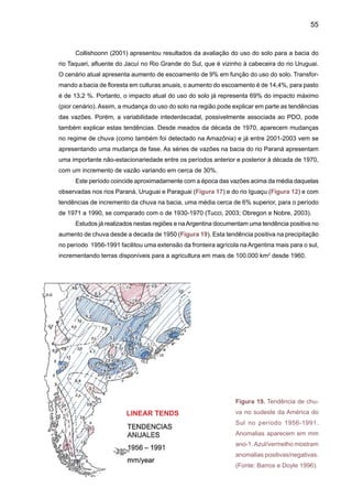 57
Durante a seca, ocorrida no Sul do Brasil e no verão de 2004-2005, o total de chuva anual
em 2005, nesta região superou a média no Estado de Santa Catarina, porém setores leste e
noroeste do Rio Grande do Sul e, litoral e sul do Paraná experimentaram quedas nos índices
pluviométricos. Contudo, a região passou por um período crítico de deficit de precipitação durante
os meses de dezembro de 2004 a março de 2005. Neste período, o total acumulado de chuva
esteve entre 100mm e 500mm abaixo da média histórica. Os maiores impactos foram observados
no Rio Grande do Sul, que apresentou quadro de seca com prejuízos para a produção agrícola
e pecuária, além de problemas de abastecimento para a população. Em dezembro, janeiro e
fevereiro de 2005, choveu menos da metade do que o registrado normalmente em todo o Rio
Grande do Sul. Em fevereiro de 2005, a situação ficou ainda mais crítica no Estado, com deficits
pluviométricos maiores do que 80mm, sendo que no norte os deficits foram iguais ou superiores
a 110mm, 20% da média histórica.
Esta seca causou a maior quebra de safra agrícola da história. A perda poderá ser ainda
maior se a seca persistir e prejudicar a segunda safra de milho, que começa a ser plantada
nesta época do ano. O produto mais afetado foi a soja, vedete da balança comercial brasileira.
Os produtores tiveram uma perda de receita da ordem de R$ 5,4 bilhões. O estado mais preju-
dicado foi o Rio Grande do Sul, com perda de 66,7% (6,1 milhões de toneladas) da produção
estimada no ano anterior, seguido do Paraná com 13,3% (1,63 milhão de toneladas) e do Mato
Grosso do Sul com 20,9% (1,051 milhão de toneladas). A soja lidera a lista de culturas mais
prejudicadas pela seca.
Para o período 2004/2005, a Companhia Nacional deAbastecimento (Conab) estimou que
a produção na safra seria de 53,119 milhões de toneladas, 8,281 milhões de toneladas abaixo
da previsão de dezembro, que indicava colheita de 61,4 milhões de toneladas. Na safra 2003/04,
os produtores colheram 49,770 milhões de toneladas de soja.
Jacinto Ferreira, presidente da Conab, em depoimento ao jornal Tribuna da Imprensa,
avalia que praticamente todos os estados produtores de soja foram prejudicados pela es-
tiagem. As exceções foram Mato Grosso, Piauí, Minas Gerais e Bahia. A produção nesses
estados pode compensar parte da quebra de produção da oleaginosa. Ele afirma que o go-
verno está atento à situação dos agricultores e que se for necessário poderão ser adotadas
medidas adicionais de apoio. O milho foi a segunda cultura mais prejudicada pela seca. A
colheita do cereal deve somar 39,03 milhões de toneladas, contra 42,191 milhões de tone-
ladas em 2003/04. A quebra nacional em relação ao estimado em dezembro é de 10% ou
3,16 milhões de toneladas.
Em 2006, foi a vez de o Paraná enfrentar uma das maiores estiagens de sua história. Em
março, o prejuízo no campo por causa da seca já estava em R$ 1,57 bilhão, devido à quebra das
safras de soja, milho, trigo e feijão. O rio Iguaçu apresentou a menor vazão de suas águas dos
últimos 75 anos em julho de 2006, segundo a Companhia Paranaense de Energia. As sempre
caudalosas Cataratas do Iguaçu, um dos principais cartões postais do Brasil, minguaram para
um volume de 13% da vazão normal. De acordo com a Hidrelétrica de Itaipu, esse é o pior índice
desde que o volume das cataratas começou a ser medido (Greenpeace 2006).
 
