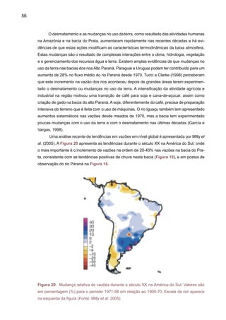 58
2.3 	 Tendências na temperatura do ar
Em relação à temperatura do ar, estudos sobre tendências têm sido desenvolvidos
em vários países da América do Sul. Um estudo compreensivo de Duursma (2002) mostra
tendências de aquecimento nas principais cidades durante os últimos 100 anos: +0.12ºC
em Quito (Equador) e +0.60ºC em São Paulo (Brasil). Na bacia Amazônica, Marengo (2003)
estimou o aquecimento na ordem de +0.85ºC/100 anos, comparado com o estimado de
+0.56ºC/100 anos obtido por Victoria et al. (1998). Para algumas cidades do Brasil, a Fi-
gura 21 mostra estas tendências de aquecimento até 1995, que de fato continuam até a
atualidade (Marengo, 2002). O aquecimento pode variar por região, e realmente as causas
podem ser devido a mudanças naturais de clima. Este aquecimento pode se dar por causa
de fatores naturais, como os aquecimentos do Atlântico Sul, observados desde 1950, ou a
fatores antropogênicos (ex: ilha de calor e o efeito de urbanização das grandes cidades, ou
a uma combinação dos dois), as maiores taxas de aquecimento podem ser detectadas nas
grandes cidades do Sudeste do Brasil (São Paulo e Rio de Janeiro) em comparação com
cidades da Amazônia, como Manaus e Cuiabá.
Figura 21. Tendências na temperatura do ar em algumas cidades do Brasil (Fonte: Marengo,
2002).
1850 1860 1870 1880 1890 1900 1910 1920 1930 1940 1950 1960 1970 1980 1990
30
29
28
27
26
25
24
23
22
21
20
19
18
17
16
15
 