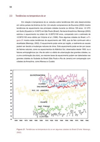 60
Um estudo recente de temperaturas máximas e mínimas no Sul do Brasil durante o período
1960-2002 (Marengo e Camargo, aceito para publicação 2007) aponta para um aquecimento
sistemático da região Sul, detectando tendências positivas na temperatura máxima e mínima em
níveis anual e sazonal (Figura 23). A amplitude térmica apresenta tendências negativas fortes
neste período, sugerindo que as tendências na temperatura mínima são mais intensas que as
máximas, especialmente no verão. Isto também foi detectado por Gonçalves et al. (2002) para
São Paulo. Porém, estas análises de temperaturas máximas e mínimas não estabelecem se o
verão pode ter dias ou noites mais quentes, ou se o inverno pode ter uma menor freqüência de
noites frias. Porém, as análises de Marengo e Camargo (aceito para publicação 2007) sugerem
que o aquecimento observado parece ser mais intenso no inverno em comparação ao verão,
possivelmente devido ao aumento do número de noites quentes no inverno.
Figura 23 Tendências nas temperaturas mínima e máxima e amplitude térmica DTR durante o
verão (DJF), inverno (JJA) e anual durante o período 1960-2002. As unidades estão em ºC, e
escala de cores aparece na parte inferior do painel, com cores azul/vermelho indicando anomalias
abaixo/acima da normal 1961-90 (Fonte: Marengo e Camargo 2007).
 