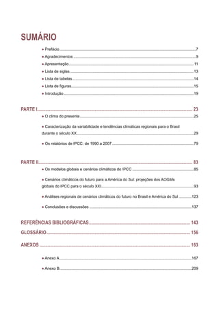 SUMÁRIO
l Prefácio................................................................................................................................7
l Agradecimentos...................................................................................................................9
l Apresentação.....................................................................................................................11
l Lista de siglas....................................................................................................................13
l Lista de tabelas..................................................................................................................14
l Lista de figuras...................................................................................................................15
l Introdução..........................................................................................................................19
PARTE I..................................................................................................................................... 23
l O clima do presente...........................................................................................................25
l Caracterização da variabilidade e tendências climáticas regionais para o Brasil
durante o século XX..............................................................................................................29
l Os relatórios de IPCC: de 1990 a 2007.............................................................................79
PARTE II.................................................................................................................................... 83
l Os modelos globais e cenários climáticos do IPCC..........................................................85
l Cenários climáticos do futuro para a América do Sul: projeções dos AOGMs
globais do IPCC para o século XXI.......................................................................................93
l Análises regionais de cenários climáticos do futuro no Brasil e América do Sul.............123
l Conclusões e discussões................................................................................................137
Referências bibliográficas....................................................................................... 143
Glossário........................................................................................................................... 156
ANEXOS................................................................................................................................. 163
l Anexo A............................................................................................................................167
l Anexo B............................................................................................................................209
 