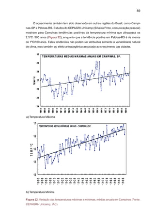 61
Impactos de ondas de frio vêm sendo identificados desde o fim do século XIX, pelas esta-
tísticas de produção de café nas plantações no Sul do Brasil. Em estudo e variabilidade climática
de longo prazo na região, observou-se que: (a) a quantidade de ondas de frio diminuiu com o
tempo, mas isso não garante que a qualquer momento uma onda forte de frio não possa afetar
a região, independentemente de haver poucas frentes frias, e (b) as temperaturas do inverno
na região mostram tendência de elevação. Em 106 anos, de 1890 a 1996, foram registrados
18 eventos graves de congelamento que danificaram a produção do café. Destas, cinco foram
consideradas catastróficas. Das 27 geadas que atingiram as regiões cafeicultoras nos últimos
100 anos, sete ocorreram em junho e 12 em julho. Agosto teve cinco geadas no último século,
portanto não se pode desprezar, os riscos para a agricultura durante esse mês.
As mudanças no uso da terra também têm afetado sensivelmente o clima na América
do Sul. Desde a década de 1990, estudos têm sido desenvolvidos simulando os efeitos no
clima regional associados ao desmatamento da Amazônia. As experiências assumem um
desmatamento total na região, ou seja, toda a floresta é substituída pela pastagem. Na reali-
dade esta é uma experiência puramente “teórica”, pois na atualidade as medidas de controle
do desmatamento na Amazônia, realizadas pelos satélites ambientais, mostram que a taxa
de desmatamento é maior no chamado “arco do desmatamento”, que se estende desde a foz
do rio Amazonas até o oeste da Amazônia, não cobrindo o sul e o centro-oeste dos estados
da Amazônia. A Figura 24 mostra um resumo de diferentes experiências de modelagem
de desmatamento na Amazônia feitas desde meados da década de 1980, utilizando vários
modelos globais de clima onde todos mostram aquecimento, além de redução nas chuvas
da Amazônia (Marengo, 2003).
Figura 24 Síntese de
diferentes experiên-
cias de modelagem
de clima na Amazônia
com desmatamento
regional. Cada ponto
mostra o resultado de
um estudo indicando
as iniciais dos pes-
quisadores envolvidos
no trabalho e o ano
de publicação. Os ei-
xos são anomalias de
temperatura do ar na
horizontal e chuva na
vertical (Fonte: Maren-
go 2003).
 