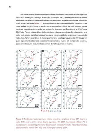 62
2.4	 Caracterização e variabilidade do balanço hidrológico: caso da Amazônia
Desde meados de 1970, estudos de balanço hidrológico da Amazônia têm sido investi-
gados por Salati  Marques (1984) e Salati (1987) que tentaram quantificar as componentes,
usando dados de algumas poucas radiossondas na região. Estes resultados iniciais demonstra-
ram que a precipitação regional é produzida pela reciclagem de umidade da floresta Amazônica
através da intensa evapotranspiração da floresta, e com uma taxa que varia entre 50 a 75%.
Estudos mais recentes têm sido desenvolvidos usando uma combinação de observações de
radiossonda, reanálises globais e modelos climáticos, e em todos eles têm sido avaliadas as
características regionais e variabilidade temporal em escalas interanuais e interdecadais (Molion
1975; Lettau et al. 1979; Salati, 1987; Matsuyama, 1992; Eltahir e Bras, 1994; Marengo et al.,
1994; Vorosmarty et al., 1996; Rao et al., 1996; Costa e Foley, 1999; Curtis e Hastenrath, 1999;
Zeng, 1999; Labraga et al. 2000; Rocha 2004, Roads et al. 2002; Marengo, 2004, 2005, 2006).
Estes estudos também analisaram os impactos do El Niño e do oceano Atlântico Tropical na
variabilidade espacial e temporal das componentes do balance hidrológico.
	Devido às incertezas associadas à falta de informação sobre chuva em grandes áreas
da bacia, medições de vazões de rios, evaporação, e considerações sobre modelos e métodos
utilizados para estimar convergência de umidade, este balanço ainda não apresenta um “fecha-
mento”. Porém, pode-se afirmar que já há uma primeira estimativa aproximada para cada um
dos seus componentes, P (precipitação), ET (evapotranspiração), R (Runoff) e C (convergência)
para uma média regional em nível de bacia.
A Figura 25 apresenta as estimativas em termos de balanço atmosférico-hidrológico para
a Amazônia nos quatro estudos mais recentes para o clima atual. Pode se observar que a ET
representa aproximadamente entre 59% a 82% da P. As diferenças observadas são associadas
ao uso de diferentes climatologias de chuva (de estação e das “reanálises globais”), e de vazões
do rio Amazonas em Óbidos e corrigidas (ou não) para serem representativas de observações
na foz do rio Amazonas. Considerando o possível impacto do desmatamento da Amazônia no
ciclo hidrológico, como mostrado na Figura 24 para P, a Tabela 3 apresenta os resultados de
mudança no ciclo hidrológico daAmazônia para um cenário do total de desmatamento dos vários
modelos globais de clima. As mudanças em P, ET, R e C simuladas pelo modelo deverão ser
tomadas no contexto do balanço hidrológico do clima atual apresentado na Figura 25.
 