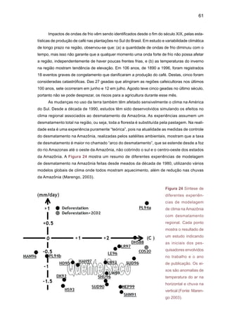 63
Figura 25. Sumário de estimativas das componentes do balanço atmosférico-hidrológico na
Amazônia segundo quatro estudos. (a) Zeng (1999), período 1985-93, usando estimativas de P
(Precipitação), ET (Evapotranspiração), e C (convergência da umidade) derivados das reanálises
da NASA-GEOS, e R (vazão do rio Amazonas) medido em Óbidos; (b) Costa e Foley (1999),
período 1976-96 usando estimativas de P, ET, R e C das reanálises de NCEP; (c) Roads et al.
(2002), período 1988-99 usando estimativas de E e C derivado das reanálises de NCEP, P deri-
vado do GPCP e R medido em Óbidos; (d) Marengo (2005), período 1970-99 usando estimativas
de ET e C derivados das reanálises de NCEP, R medido em Óbidos e P derivado de dados de
estação. Unidades em mm dia-1. (Fonte: Marengo 2006).
A Tabela 3 mostra os impactos do desmatamento na Amazônia, mostrando mudanças na
temperatura, evaporação de chuva e escoamento superficial. Todos os modelos mostram que
devido ao desmatamento total da Amazônia, a temperatura tende a aumentar, o mesmo que a
evaporação, enquanto que a chuva e o escoamento superficial tendem a diminuir. Os resultados
dos experimentos mostram que os modelos simulam uma redução na chuva e vazões e aumento
da temperatura devido à substituição da floresta por pastagem. Por outro lado, a maioria destes
experimentos não muda a concentração de gases de efeito estufa ou de aerossóis na atmos-
fera. Os experimentos de Costa e Foley (2000) e Zhang et al. (2001) usaram também 2xCO2 e
desmatamento simultaneamente, e estes experimentos geraram reduções nas vazões e chuva
na Amazônia, e um aquecimento que pode chegar até +1.4ºC.
Porém, estas projeções geradas pelos vários modelos globais de clima têm sido di-
ferentes dos cenários gerados pelos modelos regionais em cenários de desmatamento. As
mudanças que aparecem na Tabela 3 podem ter conseqüências climáticas, ecológicas e
ambientais na região e na América do Sul. As interações complexas entre o solo, a vegetação
e o clima devem ser analisados de maneira a serem considerados os fatores limitantes para o
crescimento da vegetação e a conservação do solo. O que ainda é difícil de estabelecer são
os efeitos regionais destas mudanças e também, o possível impacto do desmatamento na
 
