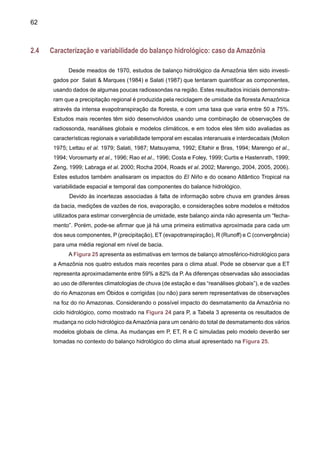 64
intensidade do ciclo hidrológico e a taxa de reciclagem de umidade na região. É importante
indicar que novos modelos vêm sendo desenvolvidos para representarem, mais realistica-
mente as interações da vegetação com o clima e melhorar a representação da chuva e das
interações vegetação-atmosfera, fundamentais para uma boa representação da precipitação
em cenários de clima do presente. Só assim, pode-se garantir que a projeção do cenário
futuro tenha realmente algum grau de certeza.
(*) Só desmatamento (**) Desmatamento combinado com 2xCO2
Tabela 3. Comparação de simulações climáticas de experimentos de desmatamento naAmazônia
e de 2xCO2 usando modelos globais. As diferenças são entre o cenário de desmatamento no
clima atual ou control run. ∆E é a taxa de variação na evapotranspiração (mm d-1), ∆T é a taxa
de mudança na temperatura do ar, ∆P é a taxa de variação na precipitação (mm d-1), ∆R é o
runoff calculado como a diferença entre ∆P e ∆E (∆R=∆P-∆E) (Fontes: Marengo e Nobre, 2001,
Zhang et al. 2001, Voldoire e Royer, 2004).
Experimento					 ∆E	 	 ∆T		 ∆P		 ∆R
Dickinson e Henderson-Sellers (1988)		 -0.5		 +3.0		 0.0		 +0.5
Dickinson e Kennedy (1992)			 -0.7		 +0.6		 -1.4		 -0.7
Henderson-Sellers et al., (1993)		 -0.6		 +0.5		 -1.6		 -1.0
Hahmann e Dickinson (1995)			 -0.4		 +0.8		 -0.8		 -0.4
Zeng et al., (1996)				 -2.0				 -3.1		 -1.1
Hahmann e Dickinson (1997) 			 -0.4		 +1.0		 -1.0		 -0.6
Costa e Foley* (2000) 				 -0.6		 +1.4		 -0.7		 -0.1
Costa e Foley** (2000) 			 -0.4		 +3.5		 -0.4		 -0.1
Lean e Warrilow (1989)			 -0.9		 +2.4		 -1.4		 -0.5
Lean e Warrilow (1991)			 -0.6		 +2.0		 -1.3		 -0.7
Lean e Rowntree (1993)			 -0.6		 +1.9		 -0.8		 -0.3
Lean e Rowntree (1997)			 -0.8		 +2.3		 -0.3		 +0.5
Lean et al., (1996)				 -0.8		 +2.3		 -0.4		 +0.4
Manzi e Planton (1996)			 -0.3		 -0.5		 -0.4		 -0.1
Nobre et al., (1991) 				 -1.4		 +2.5		 -1.8		 -0.4
Shukla et al., (1990), Nobre et al., (1991)	 -1.4		 +2.5		 -1.8		 -0.4
Dirmeyer e Shukla (194)			 -0.4				 -0.7		 -0.3
Sud et al., (1990)	 			 -1.2		 +2.0		 -1.5		 -0.3
Sud et al., (1996b)				 -1.0		 +3.0		 -0.7		 +0.3
Walker et al., (1995)				 -1.2				 -1.5		 -0.3
Polcher and Laval (1994a)			 -2.7		 +3.8		 +1.0		 +3.7
Polcher and Laval (1994b)			 -0.4		 +0.1		 -0.5		 -0.1
Zhang et al.,(2001)				 -0.4		 +0.3		 -1.1		 -0.0
Zhang et al. * (2001)				 -0.6		 +3.0		 -1.1		 -0.5
Zhang et al. ** (2001)				 -0.6		 +4.0		 -1.1		 -0.5
Voldoire e Royer (2004)			 -0.6		 -0.1		 -0.4	
 