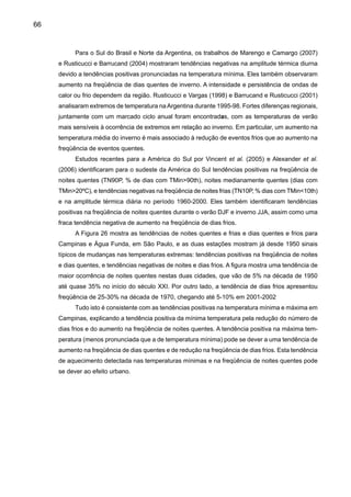 68
Comparados à temperatura do ar, mais estudos de tendências de precipitação têm sido
feitos devido a maior disponibilidade de dados de precipitação que de temperatura. Groisman
et al. (2005) identificou tendências positivas de aumentos sistemáticos de chuva e de extremos
de chuva na região subtropical, no Sul e no Nordeste do Brasil. Os autores consideraram que o
Sudeste, desde 1940, tem mostrado aumentos sistemáticos na freqüência de chuvas intensas,
de até quase 58%/100 anos. Carvalho et al. (2002) considera que em São Paulo observam-se
mais eventos extremos de chuvas durante El Nino, os quais neste Estado são sensíveis a in-
tensidade Zona de Convergência do Atlântico Sul - ZCAS (Carvalho et al. 2002; 2004).
Figura 27. Tendências anuais observadas de vários índices de temperaturas extremas, baseados
em percentuais para o período 1951 a 2003. Noites quentes TN90 (% de dias com TMin90th),
noites frias TN10 (% de dias com TMin10th), dias quentes TX90 (% de dias com TMax90th),
dias frios TX10 (% de dias com TMax10th). Os índices foram calculados para estações com
mais de 40 anos, áreas encerradas por linha preta grossa apresentam significância estatística ao
nível de 5%. Regiões em branco indicam ausência de dados (Fonte: Alexander et al. 2006) .
Noites frias-anual Noites quentes-anual Noites frias-verão
Dias frios-anual Dias quentes-anual Noites frias-inverno
 