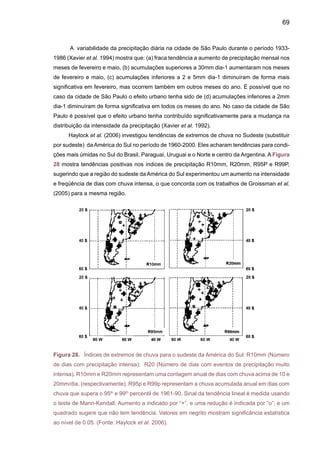 71
com anomalias de TSM no Pacifico Tropical e no sudeste do Atlântico próximo ao litoral de São
Paulo. O controle que ZCAS e SALLJ têm em escalas intra-sazonais e interanuais pode ser
observado na freqüência de eventos intensos de chuva associados à presença da ZCAS, e a
presença de SALLJ, que em média sugerem maior freqüência de eventos intensos de chuvas
no Sul e Sudeste do Brasil, quando o SALLJ é intenso e a ZCAS é mais fraca e deslocada para
o sul da região Nordeste. Os diferentes autores definiram eventos extremos de chuva seguindo
metodologias diferentes, usando valores similares ou valores acima de um percentil (95th), o
que torna difícil a comparação entre resultados.
Mais recentemente, Alexander et al. (2006) analisaram tendências em extremos anuais
de chuva, e chegaram à conclusão de que elas aparentam ser similares àquelas da chuva
total acumulada: positivas no Sul do Brasil, Paraguai, Uruguai e Norte-centro da Argentina.
Eles identificaram tendências positivas no número de dias com chuva intensa (R10mm, Figura
30), chuva muito intensa (R20mm) concentrada em curto tempo, e na quantidade de chuva
concentrada em eventos que são indicadores de chuvas que produzem enchentes (R95P) e
muito chuvosos (R99P) durante o período 1961-2000 (Figura 30). Estas tendências sugerem
aumento e intensidade na freqüência e intensidade de eventos de chuva no sudeste da América
do Sul, enquanto que a ausência de dados na região tropical não permite uma análise mais
compreensiva dos extremos nesta parte do continente.
O estudo de Alexander et al. (2006) mostra tendências positivas na chuva máxima acu-
mulada em cinco dias (RX5day) nas latitudes maiores de 20ºS na América do Sul durante a
primavera, verão e outono, enquanto que algumas áreas do Norte da Argentina apresentam
tendências negativas durante inverno JJA (Figura 31).
Um estudo realizado por pesquisadores do Instituto do Coração (Incor), do Hospital das
Clínicas da Faculdade de Medicina da Universidade de São Paulo, mostrou que as mudanças
bruscas de temperatura em grandes cidades, principalmente do quente para o frio, podem
aumentar o risco de infarto na população. O estudo relacionou o número diário de mortes oca-
sionadas por problemas cardiovasculares, entre 1998 e 2000, com informações sobre tempera-
tura, umidade do ar, pressão e poluição atmosférica na região metropolitana de São Paulo. As
estatísticas apontaram que, nos dias em que foram registradas baixas temperaturas na cidade,
o número de infartos aumentou, principalmente entre os mais velhos.
 