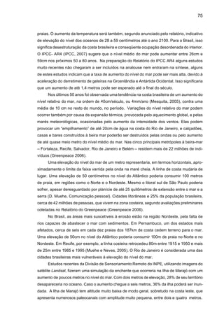 77
destes microorganismos como resultados de águas mais quentes. O fitoplâncton não é apenas
o primeiro elo essencial na cadeia alimentar da qual dependem as criaturas dos oceanos. Ele
também absorve dióxido de carbono (CO2) da atmosfera ao fazer a fotossíntese e, portanto,
qualquer distúrbio neste processo aceleraria o mecanismo de mudança climática.
Um relatório publicado pelo Departamento do Meio Ambiente, Alimentos e Assuntos
Rurais (DEFRA) do Reino Unido em 2006 indica que o aquecimento global já alterou as rotas
de migração de alguns pássaros e de outros animais. As mudanças climáticas podem levar à
extinção muitos animais, entre eles pássaros migratórios, afirma um novo estudo encomendado
pelo governo britânico.
 
