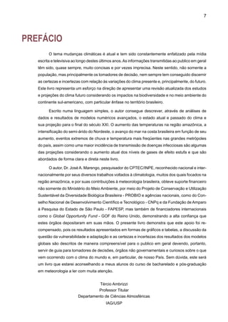AGRADECIMENTOS
	
Este documento é derivado principalmente dos resultados do projeto “Caracterização do
clima atual e definição das alterações climáticas para o território brasileiro ao longo do século
XXI”, apoiado pelo Projeto de Conservação e Utilização Sustentável da Diversidade Biológi-
ca Brasileira – PROBIO/MMA e pelo CNPq, com recursos do BIRD/GEF, e do projeto Using
Regional Climate Change Scenarios for Studies on Vulnerability and Adaptation in Brazil and
South America, apoiado pelo Global Opportunity Fund - GOF do Reino Unido. Os pesquisado-
res agradecem ao CNPq pela outorga de bolsas de pesquisa para os colaboradores. Outras
fontes de financiamento incluem a Fundação de Amparo à Pesquisa do Estado de São Paulo
(FAPESP-Projeto de Pesquisa Temático 01/13816-1), o Conselho de Desenvolvimento Cientifico
e Tecnológico CNPq, e o Instituto Interamericano de Mudanças Globais-Projeto IAI-(PROSUR
CRN55). Grande parte do material incluído neste documento é resultado de estudos publicados
pelo autor na literatura nacional e internacional, assim como da revisão de trabalhos realizada
para a preparação do Quarto Relatório Científico AR4 do Painel Intergovernamental de Mudan-
ças Climáticas (IPCC).
Estendemos nosso agradecimento ao Centro Técnico Aeroespacial - CTA, ao Instituto
Nacional de Meteorologia - INMET, à Agência Nacional de Águas - ANA, ao CPTEC/INPE, ao
Instituto Agronômico de Paraná - IAPAR e ao Departamento de Águas e Energia Elétrica do Es-
tado de São Paulo - DAEE pelo fornecimento de informação meteorológica. Um agradecimento
muito especial vai para o Hadley Centre for Climate Research and Prediction do Reino Unido,
por fornecer o modelo global HadAM3P que serve de condições de contorno para rodar os
modelos regionais. Ao IPCC - Data Distribution Centre (DDC), por fornecer as saídas dos cinco
modelos globais do IPCC-TAR analisados neste relatório. As rodadas dos modelos climáticos
foram feitas no IAG/USP e no CPTEC/INPE, e agradecemos à Coordenação Geral do CPTEC
por facilitar o uso do supercomputador NEC SX-6 para rodar o modelo Eta/CPTEC.
Um carinho muito especial a minha esposa Ângela e meu filho Jose Antonio, que sempre
estiveram comigo me apoiando e animando em todo momento.
 