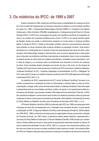 81
t	Alguns aspectos significativos do clima pareceram não ter mudado: A extensão da
área coberta de neve na Antártica parece não ter mudado desde 1978, não foram ob-
servadas mudanças sistemáticas na freqüência de tornados, dias com tempestades,
nem se tem identificado tendências na freqüência e intensidade de ciclones tropicais e
extratropicais.
b) Emissões de gases de efeito estufa e aerossóis, devidos a atividades humanas continuam
a alterar a atmosfera e conseqüentemente o clima;
t	Concentrações de gases de efeito estufa e seus forçamentos radiativos têm conti-
nuado a aumentar como resultado de atividades humanas;
t	Aerossóis de origem antropogênica têm vida curta e produzem geralmente um
forçamento radiativo negativo;
t	Fatores naturais têm contribuído em pequena escala no forçamento radiativo no
século passado.
c) A confiança na habilidade dos modelos para projetar climas futuros tem melhorado;
d) Existem novas e fortes evidências de que a maior parte do aquecimento observado nos
últimos 50 anos seja atribuído à atividade humana;
e) A influência das atividades humanas vai continuar mudando a composição atmosférica
durante o século XXI;
f) A temperatura média no nível do mar em escala global pode experimentar aumentos
significativos nos cenários SRES do IPCC;
t	A temperatura média global pode aumentar entre 1.4 - 5.8ºC no período de 1990
até 2100, com uma taxa de aquecimento maior que aquela observada no século XX.
Aumentos de temperatura maiores que aqueles reportados no SAR (que foram de
1.0-3.5º C);
t	Em latitudes baixas, foram observados aumentos e diminuições na chuva regional
continental, com uma forte variabilidade interanual;
t	Em relação ao El Niño, projeções mostram poucas mudanças na amplitude do
fenômeno nos próximos 100 anos. Porém, há possibilidades de uma intensificação
dos extremos de secas e enchentes que ocorrem durante o El Niño.
g) As alterações antropogênicas no clima podem persistir por muitos séculos.
	
Os resultados das avaliações globais do TAR do GT2 do IPCC (2001b) sobre impactos, adap-
tação e vulnerabilidade às mudanças climáticas em nível regional podem se resumir assim:
a) As recentes mudanças climáticas, especialmente o aumento da temperatura já estão 	
afetando sistemas físicos (clima, recursos hídricos) e biológicos (ecossistemas, saúde 	hu-
mana, cidades, indústrias);
 