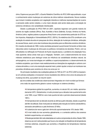 82
b) Existem indicadores preliminares de que alguns sistemas humanos já estão sendo afe-
tados pela seca ou enchentes;
c) Os sistemas naturais são vulneráveis a mudanças climáticas, e alguns serão 	
prejudicados irreversivelmente;
d) Aqueles com menos recursos e que tem menor capacidade de se adaptar são os mais
vulneráveis.
O Quarto Relatório Científico do IPCC AR4 foi liberado em 2007, e nele apresentam-se
evidencias de mudanças de clima, especialmente nos extremos climáticos que podem afetar
grandemente o planeta, especialmente os paises menos desenvolvidos na região tropical. Novos
modelos que incluem modelos acoplados com vegetação interativa e melhores representações de
nuvens e aerossóis estão sendo rodados, e uma maior atenção está sendo dada para a simulação
de extremos climáticos e de variabilidade interdecadal. As principais conclusões de este relatório
sugerem, com acima de 90% de confiança, que o aquecimento global dos últimos 50 anos é causado
pelas atividades humanas. As avaliações observacionais e as projeções climáticas para o futuro e
passado mostram novas evidências de tendências e processos que podem se resumir assim:
a) O aquecimento global tem sido agravado pela poluição humana, e a escala do problema
não tem precedentes pelo menos nos últimos 20 mil anos;
b) Há evidências esmagadoras de que o clima da Terra está sofrendo uma transformação
dramática devido às atividades humanas;
c) As temperaturas médias globais neste século subirão entre 2 ºC e 4,5 ºC como resultado
da duplicação das concentrações de dióxido de carbono na atmosfera em relação aos níveis
pré-industriais, devido a emissões por atividades humanas (como a queima de petróleo e
carvão e o desmatamento das florestas tropicais, como a Amazônia);
d) A isso poderia se somar mais 1,5 ºC como decorrência de “feedbacks positivos” no clima,
resultantes do derretimento do gelo marinho, do permafrost e da acidificação dos oceanos;
e) Há evidências amplas de aquecimento antropogênico do sistema climático no quecimento
global observado nos últimos 50 anos;
f) Amudança climática deve continuar por décadas e talvez séculos, mesmo se as emissões
de gases-estufa forem interrompidas.
 
