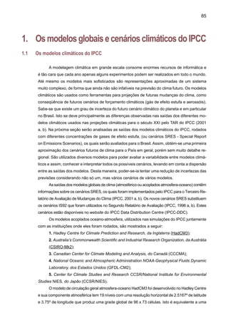87
estão disponibilizados no IPCC-DDC da CRU - University of East Anglia. Estes cenários apre-
sentam as seguintes características:
A1 é o cenário que descreve um mundo futuro onde a globalização é dominante. Neste
cenário o crescimento econômico é rápido e o crescimento populacional é pequeno com
um desenvolvimento rápido de tecnologias mais eficientes. Os temas subjacentes principais
são: a convergência econômica e cultural, com uma redução significativa em diferenças re-
gionais e renda per capita. Neste mundo, os indivíduos procuram riqueza pessoal em lugar
de qualidade ambiental. Há três cenários: A1B (cenário de estabilização), A1F (máximo uso
de combustível fóssil) e A1T (mínimo uso de combustível fóssil);
A2 é o cenário que descreve um mundo futuro muito heterogêneo onde a regionalização
é dominante. Existiria um fortalecimento de identidades culturais regionais, com ênfase em
valores da família e tradições locais. Outras características são: um crescimento populacional
alto, e menos preocupação em relação ao desenvolvimento econômico rápido;
B1 é o cenário que descreve uma rápida mudança na estrutura econômica mundial,
onde ocorre uma introdução de tecnologias limpas. A ênfase está em soluções globais, a
sustentabilidade ambiental e social e inclui esforços combinados para o desenvolvimento
de tecnologia rápida;
B2 é o cenário que descreve um mundo no qual a ênfase está em soluções locais, a
sustentabilidade econômica, social e ambiental. A mudança tecnológica é mais diversa com
forte ênfase nas iniciativas comunitárias e inovação social, em lugar de soluções globais.
As características de cada cenário, em relação às concentrações de gases de efeito estufa
(SO2, CO2, N2O e CH4), aparecem na Figura 1, mostrando as diferentes concentrações dos
cenários SRES e suas variações no período de 1980 até 2100. A Figura 2 mostra as combi-
nações de forçamentos térmicos devido às concentrações de diferentes gases de efeito estufa
dos cenários SRES A e B, assim como a comparação com os cenários IS92, que em geral têm
menor forçamento térmico.
 