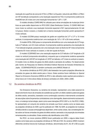 88
Figura 1. Emissões antropogênicas (CO2, N2O, CH4 e SO2 ) para os seis cenários ilustrativos
SRES: A1B, A2, B1, B2, A1F1 e A1T, e o cenário IS92a (Fonte: IPCC 2001 b).
Figura 2. Estimativa do forçamento radiativo antropogênico até 2002, derivado dos cenários
ilustrativos SRES da Figura 1. A mancha cinza na figura mostra a região coberta pela média dos
35 cenários SRES. A Figura também mostra os cenários IS92a, b, c (Fonte: IPCC 2001 b).
 