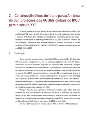 95
HadCM3 - B2 - JJA - 2020 HadCM3 - B2 - SON - 2020
HadCM3 - A2 - JJA - 2020 HadCM3 - A2 - SON - 2020
Figura 7. Projeções de anomalias de chuva para JJA e SON com referência ao período base 1961-
90 para América do Sul, nos cenários A2 e B2 pelo modelo HadCM3. O time-slice é centrado 2020.
15N -
10N -
5N -
EQ -
5S -
10S -
15S -
20S -
25S -
30S -
35S -
40S -
45S -
50S -
55S -
60S -
90W 85W 80W 75W 70W 65W 60W 55W 50W 45W 40W 35W 30W
15N -
10N -
5N -
EQ -
5S -
10S -
15S -
20S -
25S -
30S -
35S -
40S -
45S -
50S -
55S -
60S -
90W 85W 80W 75W 70W 65W 60W 55W 50W 45W 40W 35W 30W
15N -
10N -
5N -
EQ -
5S -
10S -
15S -
20S -
25S -
30S -
35S -
40S -
45S -
50S -
55S -
60S -
90W 85W 80W 75W 70W 65W 60W 55W 50W 45W 40W 35W 30W
15N -
10N -
5N -
EQ -
5S -
10S -
15S -
20S -
25S -
30S -
35S -
40S -
45S -
50S -
55S -
60S -
90W 85W 80W 75W 70W 65W 60W 55W 50W 45W 40W 35W 30W
 