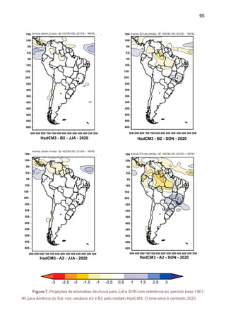 97
que na região Sul do Brasil, o aumento da chuva mantém uma região de floresta para este
período (Cox et al. 2000, 2004).
O que se observa na Figura 9 é que este cenário de seca na Amazônia é mais intenso
no cenário A2, em 2080, comparado com B2. A Figura também mostra a posição de ZCIT sobre
o Pacífico mais para o sul de sua posição atual, e no Atlântico Tropical norte a ZCIT aparece
mais ao norte da sua posição climática, gerando secas na Amazônia, assim como também uma
ZACS mais intensa. Este cenário produzido pelo HadCM3 poderia ser comparado àquele de um
fenômeno El Nino, juntamente com aquecimento doAtlântico Norte, como o de El Niño 1998, com
chuvas acima do normal no Norte do Peru, e uma ZCIT mais ao Norte que o normal, gerando
secas na Amazônia e, especialmente, no Nordeste durante o outono MAM.
HadCM3-B2-2020 DJF HadCM3-B2-2050 DJF HadCM3-B2-2080 DJF
HadCM3-A2-2020 DJF HadCM3-A2-2050 DJF HadCM3-A2-2080 DJF
Figura 9. Projeções de anomalias de chuva para verão DJF com referência ao período base
1961-90 para América do Sul. As previsões são do modelo HadCM3. Os time-slices são centra-
dos em 2020, 2050 e 2080 e os cenários são A2 e B2.
 