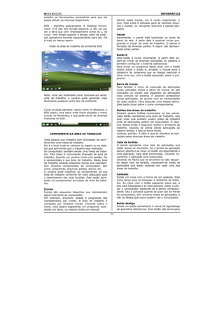 NOVA EDIÇÃO                                                                                      INFORMÁTICA
putador as ferramentas necessárias para que ele
possa utilizar os recursos disponíveis.                     Dentre estes ícones, um é muito importante: o
                                                            Lixo. Este ícone é utilizado para se remover arqui-
KDE - Significa basicamente, K Desktop Enviro-              vos e pastas, ou recuperar arquivos e pastas apa-
ment. O K não tem função especial, a não ser por            gados.
ser a letra que vem imediatamente antes de L, de
Linux. Tem amplo suporte a temas, além de diver-            Painel
sos aplicativos escritos especialmente para ele. Ele        Geralmente, o painel está localizado na parte de
é mais ou menos assim:                                      baixo da tela. A partir dele é possível iniciar pro-
                                                            gramas e trocar de área de trabalho. O painel é
    Visão da área de trabalho do ambiente KDE               formado de diversas partes. A seguir são apresen-
                                                            tadas estas partes.

                                                            Botão K
                                                            Este botão é muito importante. A partir dele po-
                                                            dem-se iniciar as diversas aplicações do sistema e
                                                            também configurar o sistema operacional.
                                                            Para iniciar um programa basta clicar com o botão
                                                            direito sobre o botão K, arrastar o mouse para a
                                                            categoria de programa que se deseja executar e
                                                            clicar uma vez, com o botão esquerdo, sobre o pro-
                                                            grama .

                                                            Barra de ícones
                                                            Para facilitar o início da execução de aplicações
                                                            muito utilizadas existe a barra de ícones. Ali são
                                                            colocados os ícones que disparam as aplicações
Nota: Uma vez entendido como funciona um ambi-              mais comuns do sistema. É possível acrescentar
ente de trabalho, o usuário pode aprender mais              novas aplicações, de acordo com as necessidades
facilmente qualquer outro tipo de ambiente.                 de cada usuário. Para executar uma destas aplica-
                                                            ções basta clicar sobre o ícone correspondente.

Como se pode perceber, assim como no Windows, o             Botões das áreas de trabalho
KDE possui uma barra onde ficam alojadas o menu             Existem quatro botões numerados no seu painel.
(iniciar no Windows), e que pode variar de diversas         Cada botão representa uma área de Trabalho. Isto
maneiras no KDE:                                            quer dizer que existem quatro áreas de trabalho
                                                            onde as aplicações podem ser executadas. O obje-
                                                            tivo destas áreas é organizar melhor o ambiente de
                                                            trabalho. Quando se utiliza várias aplicações ao
                                                            mesmo tempo, a tela se torna muito
    COMPONENTE DA ÁREA DE TRABALHO                          confusa, poluída. A idéia é que se distribua as apli-
                                                            cações pelas diversas áreas de trabalho.
Toda pessoa que trabalha com atividades de escri-
tório tem uma mesa de trabalho.                             Lista de tarefas
Ela é o local onde se colocam os papéis ou os obje-         O painel apresenta uma lista de aplicações que
tos que permitirão que o trabalho seja realizado.           estão ativas no momento. Se a janela da aplicação
No computador também existe uma mesa de traba-              estiver aberta e se clicar no botão correspondente a
lho. Esta mesa é comumente chamada de área de               uma aplicação, esta será minimizada. Clicando no-
trabalho. Quando um usuário inicia uma sessão, lhe          vamente, a aplicação será restaurada.
é apresentada a sua área de trabalho. Nesta área            Clicando na flecha que se encontra no lado esquer-
de trabalho estarão dispostos ícones que represen-          do desta lista de tarefas, visualizam-se todas as
tam diversos componentes do computador, tais                aplicações que estão rodando em cada uma das
como, programas, arquivos, pastas, discos, etc.             áreas de trabalho.
O usuário pode modificar os componentes da sua
área de trabalho conforme for mais adequado para            Cadeado
o desempenho das suas funções. Esta seção apre-             Existe um ícone com a forma de um cadeado. Este
senta os componentes principais da área de traba-           ícone serve para se bloquear o ambiente de traba-
lho.                                                        lho. Ao clicar com o botão esquerdo sobre ele, a
                                                            tela será bloqueada e só será possível voltar a utili-
Ícones                                                      zar o computador digitando-se a senha correspon-
Ícones são pequenos desenhos que representam                dente. Isto é utilizado quando se quer sair da frente
algum elemento do computador.                               do computador, sem encerrar todas as aplicações, e
Por exemplo, arquivos, pastas e programas são               não se deseja que outro usuário use o computador.
representados por ícones. A área de trabalho é
composta por diversos ícones. Clicando sobre o              Botão desliga
ícone, você estará disparando um programa, aces-            Existe um botão semelhante à chave de liga/desliga
sando um texto, ou mesmo lendo um manual.                   de aparelhos eletrônicos. Este botão não serve para
                                                       21
 