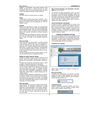 NOVA EDIÇÃO                                                                                    INFORMÁTICA
desligar o computador, mas para encerrar uma
sessão. Sempre que o usuário terminar as suas               Barra de ferramentas, de comandos e de fun-
atividades, deve sair da sua sessão para que outro          ções (barra de ícones)
usuário não possa modificar os seus arquivos.
                                                            As principais tarefas executadas a partir da barra
Relógio                                                     de menus, em determinada aplicação, podem ser
No canto direito do painel existe um relógio.               acessadas a partir de ícones localizados em barras
                                                            de ícones. As barras de ícones podem ser colocadas
Setas                                                       em outra posição dentro da janela. Para fazer isto,
A seta bem da direita serve para "recolher" o pai-          basta clicar com o botão direito sobre a barra e
nel. As outras duas setas servem para se visualizar         utilizar as funções disponíveis.
pedaços do painel que não apareçam por falta de
espaço na tela.                                             Como movimentar uma janela
                                                            A barra de título é utilizada para se mover uma
Janelas                                                     janela na área de trabalho. Para realizar esta fun-
Quando uma aplicação é iniciada, ela é apresentada          ção, deve-se posicionar o mouse sobre a barra de
como uma janela. Por isso, todas as aplicações têm          título, pressionar o botão esquerdo, mantê-lo pres-
características visuais comuns. Todas as aplicações         sionado, e mover o mouse para a posição em que
têm a mesma "cara". O usuário que controla uma              se deseja posicionar a janela. Uma vez na posição
janela tem grande facilidade de utilizar qualquer           correta, solta-se o botão.
aplicação.
Como exemplo de aplicação é utilizado, nesta parte                   CENTRO DE CONTROLE DO KDE
do curso, um editor de textos que pode ser dispa-           Não é tão semelhante quanto ao já manjado Painel
rado a partir do botão K, em Editores, Editor de            de Controle do Windows, mas é também tão intuiti-
textos.                                                     vo quanto. O motivo, é que o Centro de Controle do
                                                            KDE possui muitas opções, trataremos aqui somen-
Barra de título                                             te da configuração da área de trabalho.
A barra de título de uma janela é a parte da janela
mais superior, geralmente azul, que apresenta o             Ambiente de Trabalho
nome da aplicação que está sendo executada. Cli-
cando-se com o botão esquerdo duas vezes sobre
esta barra, a janela será recolhida. Permanecendo
na área de trabalho apenas a barra de títulos. Cli-
cando novamente duas vezes sobre a barra, a jane-
la será aberta.
No lado esquerdo da barra de título existe um bo-
tão que permite fechar a aplicação também.

Botões do canto superior direito
Existem 3 botões no canto superior direito de uma
janela. Estes três botões servem para realizar as
funções de minimização, maximização e fechamen-
to.
O botão mais da direita, semelhante à letra x, fecha
a janela. A aplicação pára de ser executada.
O botão do meio, semelhante a um quadrado, ma-
ximiza a janela. Maximizar é expandir a janela para
que ela ocupe toda a área de trabalho. Quando
uma janela está maximizada, o quadrado é substi-            Nesse setor, poderemos configurar diversas op-
tuído por dois quadrados sobrepostos. Clicando              ções, a saber:
novamente neste botão, a janela retornará ao ta-
manho original.                                             Barra de Tarefas
O botão mais da esquerda, semelhante a um ponto,            É aquela que, geralmente, se encontra na parte
minimiza a janela, isto é, esconde a janela, deixan-        inferior do monitor. Bem parecida com a barra do
do apenas o ícone na lista de tarefas. A aplicação          Windows e Mac, mantém atalhos para aplicações,
continua sendo executada e para que a sua janela            lista de janelas abertas, etc.
seja vista novamente basta clicar no ícone corres-
pondente, da lista de tarefas.

Barra de menu
Cada aplicação serve para uma determinada tarefa.           Comportamento
Desta forma, as aplicações apresentam funções               Permite programar diversas funções, tais como:
diferentes. Estas aplicações, via de regra, apresen-        exibir ícones na área de trabalho, mostrar dicas,
tarão uma barra de menus e um conjunto de sím-              ativar menu suspenso, dentre outras.
bolos de ferramentas para que você possa utilizá-
la. Esta barra de menu apresenta-se abaixo da
barra de título.
                                                       22
 