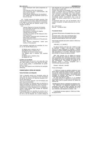 NOVA EDIÇÃO                                                                                     INFORMÁTICA
    /local Hierarquia local (para programas ex-              este disquete em uma máquina que roda Windows,
    tras)                                                    deve utilizar a opção DOS.
    /man Manuais online dos programas                        Existem dois tipos de formatação, uma que apenas
    /sbin Programas para o administrador, não                apaga o conteúdo atual do disquete e outra que
    essenciais ao sistema                                    altera realmente a disposição das trilhas magnéti-
    /share Dados independentes de arquitetura                cas. A primeira é mais rápida, mas a segunda deve
    /src Código fonte de programas (onde fica o              ser executada quando o disquete apresenta uma
    fonte do kernel)                                         formatação anterior incompatível com a que se
                                                             deseja. Por último, pode-se dar um rótulo ao dis-
   var - Contém arquivos de dados variáveis. Isso            quete.
inclue os diretórios de spool, dados administrativos         É importante saber que, uma vez formatado, não é
e de logging e arquivos temporários e transientes.           possível recuperar os dados anteriores de um dis-
O /var foi criado para ser possível montar o /usr            quete.
somente de leitura.
  /var                                                       dd - Copia discos
       /catman Páginas de manuais formatadas                 fdformat - Formata um disco
       /lib Informação de estado dos programas
       /lock Arquivos de lock
       /log Arquivos e diretórios de logging                 Formatando Discos
       /named Arquivos de DNS
       /nis Banco de dados de NIS (Network Infor-            ●Comando fdformat para a formatação física de um diske-
       mation Service)                                       te.
                                                             ●Comando mkfs -t <tipo> para a formatação lógica.
       /run Arquivos relevantes para processos que
                                                             ●Comando mformat como alternativa para disketes.
       estão sendo executados
                                                             ●Esses comandos estão em /sbin ou em /usr/sbin
       /spool Diretórios e arquivos em fila para pos-
       terior uso                                            Para formatar disquetes para serem usados no GNU/Linux'
       /tmp Arquivos temporários. Usado para                 use o comando:
       manter o /tmp pequeno
                                                                `mkfs.ext2 [_-c_] [_/dev/fd0_]'
Uma instalação organizada em partições do Linux
em um HD de 850 Mbytes seria:                                   Em alguns sistemas você deve usar `mke2fs' no lugar
                                                             de `mkfs.ext2'. A opção `-c' faz com que o `mkfs.ext2'
    50 MBytes para o diretório raiz (/)                      procure por blocos danificados no disquete e `/dev/fd0'
    500 MBytes para o diretório /usr                         especifica a primeira unidade de disquetes para ser forma-
    50 MBytes de memória virtual (swap)                      tada (equivalente a `A:' no DOS). Mude para `/dev/fd1'
    150 MBytes para o diretório dos usuários                 para formatar um disquete da segunda unidade.
    (/home)
    50 MBytes para o diretório /tmp                              OBS: Este comando cria um sistema de arquivos
    50 MBytes for /var                                       _ext2_ no disquete que é nativo do `GNU/Linux' e permite
                                                             usar características como permissões de acesso e outras.
                                                             Isto também faz com que o disquete NÃO possa ser lido
Lembre-se do ditado:
                                                             pelo `DOS/Windows'. Para formatar um disquete no `G-
"Se guardo todos os ovos em uma cesta são e ela
                                                             NU/Linux' usando o _FAT12_ (compatível com o
cair, perco todos os meus ovos. Agora se os sepa-            DOS/Windows) veja próxima seção.
ro em várias cestas, a probabilidade de perder
todos é menor."                                                 Exemplo: `mkfs.ext2 -c /dev/fd0'
Por isso, tente separar seus diretórios em partições
diferentes.                                                  Pontos de Montagem

FORMATAÇÃO E CÓPIA DE DISCOS                                     O `GNU/Linux' acessa as partições existente em seus
                                                             discos rígidos e disquetes através de diretórios. Os diretó-
Como formatar um disquete                                    rios que são usados para acessar (montar) partições são
                                                             chamados de _Pontos de Montagem. Para detalhes sobre
Todo o disquete precisa ser formatado antes de               montagem de partições, veja Seção 4.5, `Montando
usar. Hoje em dia, os disquetes já vêm formatados            (acessando) uma partição de disco'.
de fábrica. No entanto, em algumas situações, tem-               No `DOS' cada letra de unidade (C:, D:, E:) identifica
se que reformatá-los.                                        uma partição de disco, no `GNU/Linux' os pontos de mon-
Isto ocorre quando possuem uma formatação para               tagem fazem parte da grande estrutura do sistema de
                                                             arquivos raiz.
outro tipo de computador.
Para se formatar um disquete deve-se selecionar a
                                                              Identificação de discos e partições em sistemas Linux
opção Formatador de disquetes. Deve-se escolher a               No `GNU/Linux', os dispositivos existentes em seu
unidade de disquete onde se encontra o disquete.             computador (como discos rígidos, disquetes, tela, portas
Atualmente se utiliza disquetes de 3,5 polegadas e           de impressora, modem, etc) são identificados por um ar-
quando existe apenas uma unidade de disquete,                quivo referente a este dispositivo no diretório `/dev'.
esta é a unidade A:.
A densidade deve ser escolhida de acordo com o                  A identificação de discos rígidos no `GNU/Linux' é feita
rótulo do disquete e o sistema de arquivos de acor-          da seguinte forma:
do com o uso de disquete. Se o usuário deseja ler
                                                        25
 