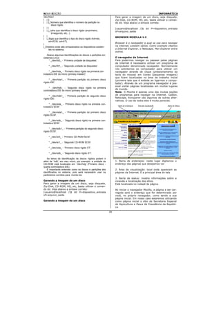 NOVA EDIÇÃO                                                                                             INFORMÁTICA
/dev/hda1                                                           Para gerar a imagem de um disco, seja disquete,
| | ||                                                              Zip-Disk, CD-ROM, HD, etc, basta utilizar o coman-
| | ||_Número que identifica o número da partição no                do dd. Veja abaixo a sintaxe correta:
       disco rígido.
| ||                                                                [usuario@localhost /]$ dd if=dispositivo_entrada
| | |_Letra que identifica o disco rígido (a=primeiro,              of=arquivo_saida
       b=segundo, etc...).
| |
                                                                    BROWSER MOZILLA 1.2
| |_Sigla que identifica o tipo do disco rígido (hd=ide,
     sd=SCSI, xd=XT).
|                                                                   Browser é o navegador a qual se usa para navegar
|_Diretório onde são armazenados os dispositivos existen-           na internet, existem vários. Como exemplo citamos
     tes no sistema.                                                o Internet Explorer, o Netscape, Msn Explorer entre
                                                                    outros.
    Abaixo algumas identificações de discos e partições em
sistemas Linux:                                                     O navegador da Internet
     * _/dev/fd0_ - `Primeira unidade de disquetes'.                Para podermos navegar ou passear pelas páginas
                                                                    da Internet é necessário utilizar um programa de
     * _/dev/fd1_ - `Segunda unidade de disquetes'.                 computador denominado navegador. Normalmente
                                                                    nós solicitamos ao computador para utilizar um
      * _/dev/hda_ - `Primeiro disco rígido na primeira con-        navegador através de clique (pressionamento da
troladora IDE do micro (primary master)'.                           tecla do mouse) em ícones (pequenas imagens)
                                                                    que ficam localizadas na área de trabalho inicial
      * _/dev/hda1_ - `Primeira partição do primeiro disco          (primeira tela que é exibida ao ligarmos o compu-
rígido IDE'.                                                        tador). Através de um programa navegador é pos-
                                                                    sível visitar páginas localizadas em muitos lugares
     * _/dev/hdb_ - `Segundo disco rígido na primeira
                                                                    do mundo.
controladora IDE do micro (primary slave)'.
                                                                    Nota: O Mozilla é apenas uma das muitas opções
      * _/dev/hdb1_ - `Primeira partição do segundo disco           de programas para navegar na Internet. Galeon,
rígido IDE'.                                                        Netscape, Konqueror são algumas de outras alter-
                                                                    nativas. O uso de todos eles é muito parecido.
      * _/dev/sda_ - `Primeiro disco rígido na primeira con-
troladora SCSI'.

      * _/dev/sda1_ - `Primeira partição do primeiro disco
rígido SCSI'.

      * _/dev/sdb_ - `Segundo disco rígido na primeira con-
troladora SCSI'.

      * _/dev/sdb1_ - `Primeira partição do segundo disco
rígido SCSI'.

     * _/dev/sr0_ - `Primeiro CD-ROM SCSI'.

     * _/dev/sr1_ - `Segundo CD-ROM SCSI'.

     * _/dev/xda_ - `Primeiro disco rígido XT'.

     * _/dev/xdb_ - `Segundo disco rígido XT'.

   As letras de identificação de discos rígidos podem ir
além de `hdb', em meu micro, por exemplo, a unidade de              1. Barra de endereços: neste lugar digitamos o
CD-ROM está localizada em `/dev/hdg' (Primeiro disco -              endereço das páginas que desejamos ver
quarta controladora IDE).
   É importante entender como os discos e partições são             2. Área de visualização: local onde aparecem as
identificados no sistema, pois será necessário usar os              páginas da Internet. É a principal área da tela
parâmetros corretos para monta-los.
                                                                    3. Barra de status: mostra informações sobre a
Gerando a imagem de um disco                                        conexão e localização dos sítios.
Para gerar a imagem de um disco, seja disquete,                     Está localizada no rodapé da página.
Zip-Disk, CD-ROM, HD, etc, basta utilizar o coman-
do dd. Veja abaixo a sintaxe correta:                               Ao iniciar o navegador Mozilla, a página a ser car-
[usuario@localhost /]$ dd if=dispositivo_entrada                    regada será o endereço que for determinado por
of=arquivo_saida                                                    você, no próprio navegador, como sendo a sua
                                                                    página inicial. Em nosso caso estaremos utilizando
Gerando a imagem de um disco                                        como página inicial o sítio da Secretaria Especial
                                                                    de Aqüicultura e Pesca da Presidência da Repúbli-
                                                                    ca.

                                                               26
 