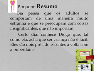 Pequeno ResumoBiapensa que os adultos se comportam de uma maneira muito estranha e que se preocupam com coisas insignificantes, que não importam. 		   Certo dia, conhece Diogo que, tal  como ela, acha que ser criança não é fácil. Eles são dois pré-adolescentes à volta com a puberdade.