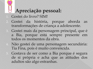 Secundárias: Mãe , Tia Fina e Diogo.       Apreciação pessoal:Gostei do livro? SIM!Gostei da história, porque aborda as transformações de criança a adolescente.Gostei mais da personagem principal, que é a Bia, porque está sempre presente em todos os momentos da obra.Não gostei de uma personagem secundária: Tia Fina, pois é muito convencida.Gostava de ser como a Bia porque é segura de si própria e acha que as atitudes dos  adultos são algo estranhas.