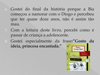 Gostei do final da história porque a Bia começou a namorar com o Diogo e percebeu que ter quase doze anos, não é assim tão mau.Com a leitura deste livro, percebi como é passar de criança a adolescente.Gostei especialmente da frase:”Gosto da ideia, princesa encantada.”